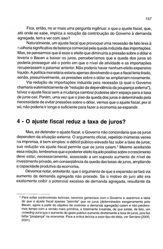 Fica, então, no ar mais uma pergunta ingênua: o que o ajuste fiscal, que, 
até onde se sabe, implica a redução da contribuição do Governo à demanda 
agregada, tem a ver com isso? 
Naturalmente, um ajuste fiscal que provoque uma recessão de fato leva à 
melhoria significativa da balança comercial pela queda induzida das importações. 
Mas, se pensarmos que é esse o efeito que diminuiria a pressão sobre o dólar e 
levaria o Bacen a baixar os juros, perceberíamos que a queda dos juros só 
poderia prosseguir até o ponto em que o nível de atividade e as importações 
recuperassem o patamar anterior. Não poderia haver nenhum efeito expansivo 
líquido. A política monetária estaria apenas devolvendo o que a fiscal teria tirado, 
senão, presumivelmente, as pressões sobre o dólar se ampliariam novamente. 
Via redução de importações induzida pela recessão (a qual o Governo 
chamaria eüfemisticamente de "redução da dependência da poupança externa"), 
talvez o ajuste fiscal sem a mudança cambial pudesse abrir espaço para a taxa 
de juros cair. Porém, uma vez que o piso da queda dos juros é determinado pela 
necessidade de evitar pressões sobre o dólar, vemos que o ajuste fiscal, por si 
só, não poderia ir longe o suficiente para fazer a economia se expandir. 
4 - O ajuste fiscal reduz a taxa de juros? 
Mas, ao defender o ajuste fiscal, o Governo não concordaria que os juros 
dependem da situação externa. O argumento oficial, repetido inúmeras vezes 
na imprensa, é bem simples: o déficit público elevado faz subir a taxa de juros; 
sua redução via ajuste fiscal permite que os juros caiam.^ Mesmo aceitando 
essa relação, lembremos que o posterior efeito líquido positivo sobre o crescimento 
deve estar, necessariamente, associado a um suposto aumento do nível de 
investimento privado, em conseqüência da queda das taxas de juros, ampliando 
a capacidade produtiva da economia. 
Devemos notar, entretanto, que o argumento de que a expansão se fará via 
aumento da demanda agregada não procede. Se o motivo do juro alto era 
exatamente coibir o potencial excesso de demanda agregada, resultante da 
' Para evitar controvérsias teóricas, seremos generosos com o Governo e usaremos a Idéia 
de que o ajuste fiscal apenas "permite" que os juros (determinados exogenamente pelo 
Bacen, agora a partir do objetivo de controlar a demanda agregada) calam e não perdere­mos 
tempo com a versão mais primitiva, e totalmente irrealista, de que existe, de fato, um 
crowding oute que o aumento do gasto público aumenta diretamente a taxa de juros, pois faz 
faltar "poupança" na economia. Para a critica teórica a esse tipo de idéia, ver Serrano (2000, 
2001), 
 