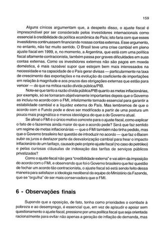 Alguns cínicos argumentam que, a despeito disso, o ajuste fiscal é 
imprescindível por ser considerado pelos investidores internacionais como 
essencial à credibilidade da política econômica do País; isto faria com que esses 
investidores continuassem financiando nossas contas externas. Esse argumento, 
no entanto, não faz muito sentido. O Brasil teve uma crise cambial em pleno 
ajuste fiscal em 1999, e, no momento, a Argentina, que está com uma política 
fiscal altamente contracionista, também passa por graves dificuldades em suas 
contas externas. Como os investidores externos não são pagos em moeda 
doméstica, é mais razoável supor que estejam bem mais interessados na 
necessidade e na capacidade de o País gerar divisas — particularmente na taxa 
de crescimento das exportações e na evolução do coeficiente de importações 
em relação à magnitude e aos prazos das obrigações externas que estão para 
vencer — do que na mítica razão dívida pública/PIB. 
Note-se que tanto a razão dívida pública/PIB quanto as metas inflacionárias, 
por exemplo, só se tornaram objetivamente importantes depois que o Governo 
as incluiu no acordo com o FMI, infelizmente tornado essencial para garantir a 
estabilidade cambial e a liquidez externa do País. Mas lembremos de que o 
acordo com o Fundo pode e deve ser modificado a partir de uma postura um 
pouco mais pragmática e menos ideológica do que a do Governo atual. 
Se afinal o FMI é o único motivo concreto para o ajuste fiscal, como explicar 
o fato de o fazermos ainda maior do que o acordo pede? Será que faz sentido 
um regime de metas inflacionárias — que o FMI também não tinhia pedido, mas 
que o Governo brasileiro fez questão de introduzir no acordo — que faz o Bacen 
subir os juros e desfazer parte da desvalorização cambial para frear o impacto 
inflacionário de um tarifaço, causado pelo próprio ajuste fiscal (no caso do petróleo) 
e pelas curiosas cláusulas de indexação das tarifas de serviços públicos 
privatizados? 
Como o ajuste fiscal não gera "credibilidade externa" e vai além da imposição 
do acordo com o FMI, e observando que foi o Governo brasileiro que fez questão 
de fechar um acordo tão contracionista, o ajuste fiscal só está sendo feito dessa 
maneira para satisfazer a ideologia neoliberal da equipe do Ministério da Fazenda, 
que se "orgulha" de ser mais conservadora que o FMI. 
6 - Observações finais 
Supondo que a oposição, de fato, tenha como prioridades o combate à 
pobreza e ao desemprego, é essencial que, em vez de aplaudir e apoiar sem 
questionamento o ajuste fiscal, pressione por uma política fiscal que seja orientada 
racionalmente para evitar não apenas a geração de inflação de demanda, mas 
 