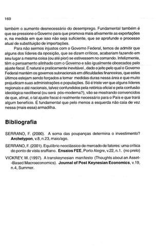 também o aumento desnecessário do desemprego. Fundamental também é 
que se pressione o Governo para que promova mais ativamente as exportações 
e, na medida em que isso não seja suficiente, que se aprofunde o processo 
atual de substituição de importações. 
Para não sermos injustos com o Governo Federal, temos de admitir que 
alguns dos líderes da oposição, que se dizem críticos, acabariam fazendo em 
seu lugar a mesma coisa (ou até pior) se estivessem no comando. Infelizmente, 
têm o pensamento alinhado com o Governo e são igualmente obcecados pelo 
ajuste fiscal. É natural e praticamente inevitável, dado o jeito pelo qual o Governo 
Federal mantém os governos subnacionaisem dificuldades financeiras, que estes 
últimos estejam sendo forçados a tomar medidas duras nessa área e que muito 
prejudicam suas administrações e populações. Só é triste ver que alguns líderes 
regionais e até nacionais, talvez confundidos pela retórica oficial e pela confusão 
ideológica neoliberal (ou será pós-moderna?), vão se mostrando convencidos 
de que, afinal, o tal ajuste fiscal é realmente necessário para o País e que trará 
algum benefício. É fundamental que pelo menos a esquerda não caia de vez 
nessa (mais essa) armadilha. 
Bibliografia 
SERRANO, F. (2000). A soma das poupanças determina o investimento? 
Archetypon, v.8, n.23, maio/ago. 
SERRANO, F. (2001). Equilíbrio neoclássico de mercado de fatores: uma crítica 
do ponto de vista sraffiano. Ensaios FEE, Porto Alegre, v22, n.1. (no prelo) 
VICKREY, W. (1997). A transkeynesian manifesto (Thoughts about an Asset- 
-Based Macroeconomics). Journal of Post Keynesian Economias, v.19, 
n.4, Summer. 
