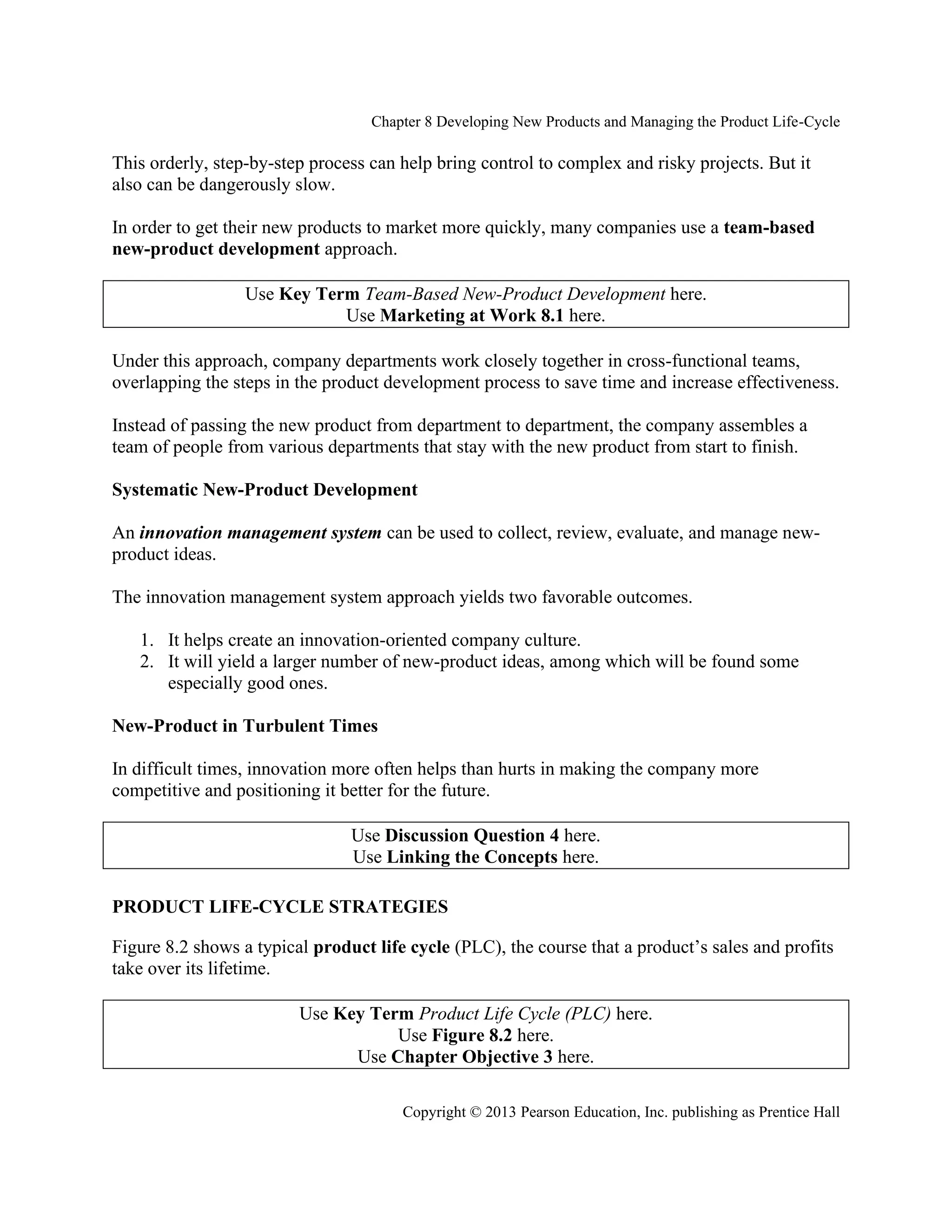 Chapter 8 Developing New Products and Managing the Product Life-Cycle
Copyright © 2013 Pearson Education, Inc. publishing as Prentice Hall
This orderly, step-by-step process can help bring control to complex and risky projects. But it
also can be dangerously slow.
In order to get their new products to market more quickly, many companies use a team-based
new-product development approach.
Use Key Term Team-Based New-Product Development here.
Use Marketing at Work 8.1 here.
Under this approach, company departments work closely together in cross-functional teams,
overlapping the steps in the product development process to save time and increase effectiveness.
Instead of passing the new product from department to department, the company assembles a
team of people from various departments that stay with the new product from start to finish.
Systematic New-Product Development
An innovation management system can be used to collect, review, evaluate, and manage new-
product ideas.
The innovation management system approach yields two favorable outcomes.
1. It helps create an innovation-oriented company culture.
2. It will yield a larger number of new-product ideas, among which will be found some
especially good ones.
New-Product in Turbulent Times
In difficult times, innovation more often helps than hurts in making the company more
competitive and positioning it better for the future.
Use Discussion Question 4 here.
Use Linking the Concepts here.
PRODUCT LIFE-CYCLE STRATEGIES
Figure 8.2 shows a typical product life cycle (PLC), the course that a product’s sales and profits
take over its lifetime.
Use Key Term Product Life Cycle (PLC) here.
Use Figure 8.2 here.
Use Chapter Objective 3 here.
 