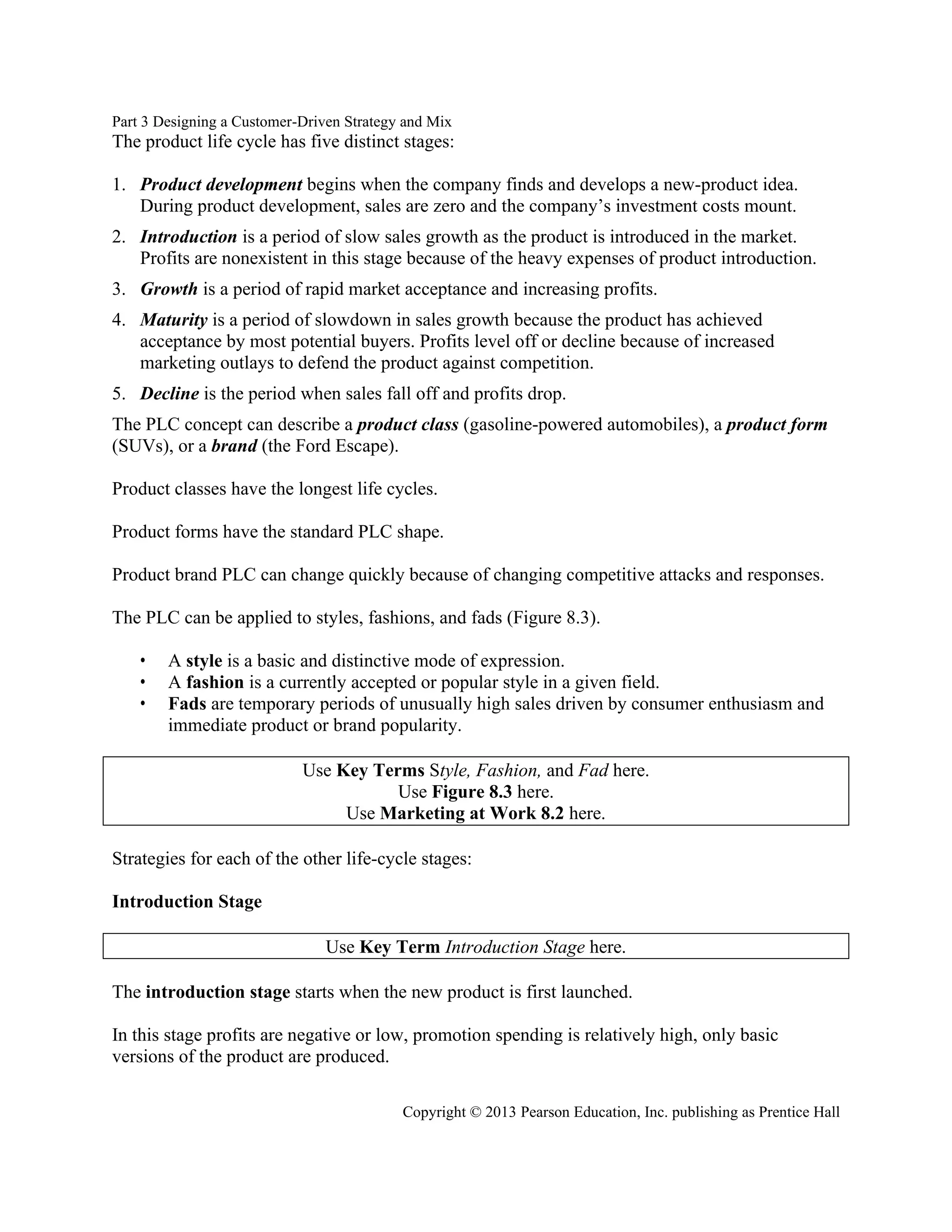 Part 3 Designing a Customer-Driven Strategy and Mix
Copyright © 2013 Pearson Education, Inc. publishing as Prentice Hall
The product life cycle has five distinct stages:
1. Product development begins when the company finds and develops a new-product idea.
During product development, sales are zero and the company’s investment costs mount.
2. Introduction is a period of slow sales growth as the product is introduced in the market.
Profits are nonexistent in this stage because of the heavy expenses of product introduction.
3. Growth is a period of rapid market acceptance and increasing profits.
4. Maturity is a period of slowdown in sales growth because the product has achieved
acceptance by most potential buyers. Profits level off or decline because of increased
marketing outlays to defend the product against competition.
5. Decline is the period when sales fall off and profits drop.
The PLC concept can describe a product class (gasoline-powered automobiles), a product form
(SUVs), or a brand (the Ford Escape).
Product classes have the longest life cycles.
Product forms have the standard PLC shape.
Product brand PLC can change quickly because of changing competitive attacks and responses.
The PLC can be applied to styles, fashions, and fads (Figure 8.3).
• A style is a basic and distinctive mode of expression.
• A fashion is a currently accepted or popular style in a given field.
• Fads are temporary periods of unusually high sales driven by consumer enthusiasm and
immediate product or brand popularity.
Use Key Terms Style, Fashion, and Fad here.
Use Figure 8.3 here.
Use Marketing at Work 8.2 here.
Strategies for each of the other life-cycle stages:
Introduction Stage
Use Key Term Introduction Stage here.
The introduction stage starts when the new product is first launched.
In this stage profits are negative or low, promotion spending is relatively high, only basic
versions of the product are produced.
 