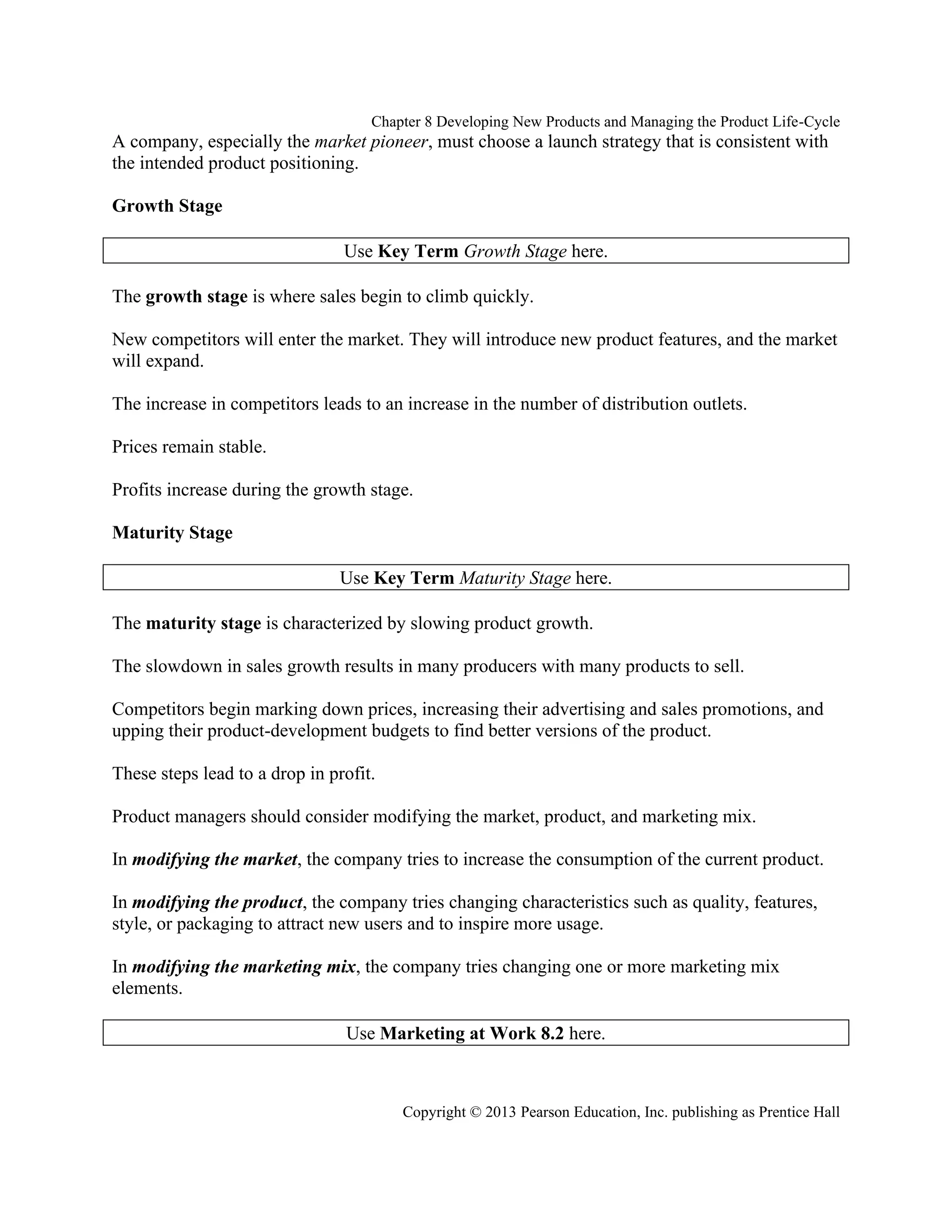 Chapter 8 Developing New Products and Managing the Product Life-Cycle
Copyright © 2013 Pearson Education, Inc. publishing as Prentice Hall
A company, especially the market pioneer, must choose a launch strategy that is consistent with
the intended product positioning.
Growth Stage
Use Key Term Growth Stage here.
The growth stage is where sales begin to climb quickly.
New competitors will enter the market. They will introduce new product features, and the market
will expand.
The increase in competitors leads to an increase in the number of distribution outlets.
Prices remain stable.
Profits increase during the growth stage.
Maturity Stage
Use Key Term Maturity Stage here.
The maturity stage is characterized by slowing product growth.
The slowdown in sales growth results in many producers with many products to sell.
Competitors begin marking down prices, increasing their advertising and sales promotions, and
upping their product-development budgets to find better versions of the product.
These steps lead to a drop in profit.
Product managers should consider modifying the market, product, and marketing mix.
In modifying the market, the company tries to increase the consumption of the current product.
In modifying the product, the company tries changing characteristics such as quality, features,
style, or packaging to attract new users and to inspire more usage.
In modifying the marketing mix, the company tries changing one or more marketing mix
elements.
Use Marketing at Work 8.2 here.
 