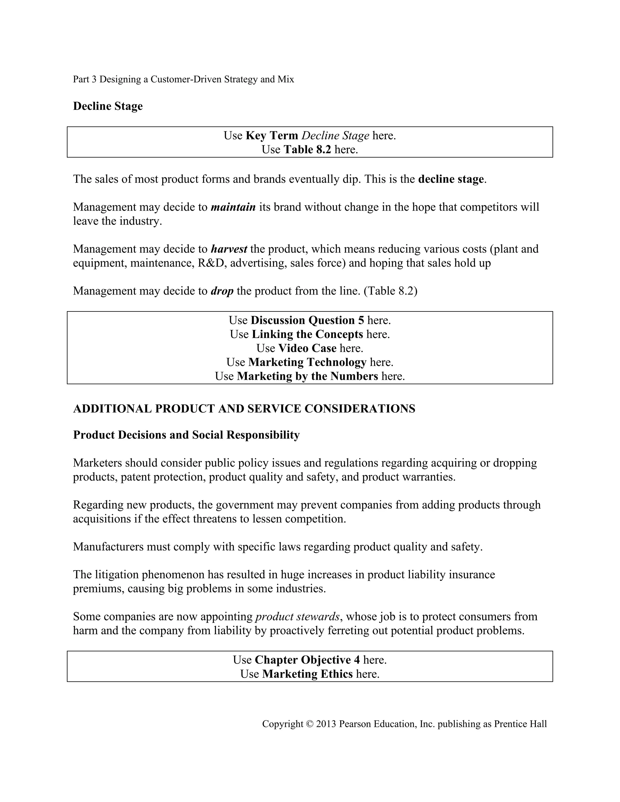 Part 3 Designing a Customer-Driven Strategy and Mix
Copyright © 2013 Pearson Education, Inc. publishing as Prentice Hall
Decline Stage
Use Key Term Decline Stage here.
Use Table 8.2 here.
The sales of most product forms and brands eventually dip. This is the decline stage.
Management may decide to maintain its brand without change in the hope that competitors will
leave the industry.
Management may decide to harvest the product, which means reducing various costs (plant and
equipment, maintenance, R&D, advertising, sales force) and hoping that sales hold up
Management may decide to drop the product from the line. (Table 8.2)
Use Discussion Question 5 here.
Use Linking the Concepts here.
Use Video Case here.
Use Marketing Technology here.
Use Marketing by the Numbers here.
ADDITIONAL PRODUCT AND SERVICE CONSIDERATIONS
Product Decisions and Social Responsibility
Marketers should consider public policy issues and regulations regarding acquiring or dropping
products, patent protection, product quality and safety, and product warranties.
Regarding new products, the government may prevent companies from adding products through
acquisitions if the effect threatens to lessen competition.
Manufacturers must comply with specific laws regarding product quality and safety.
The litigation phenomenon has resulted in huge increases in product liability insurance
premiums, causing big problems in some industries.
Some companies are now appointing product stewards, whose job is to protect consumers from
harm and the company from liability by proactively ferreting out potential product problems.
Use Chapter Objective 4 here.
Use Marketing Ethics here.
 