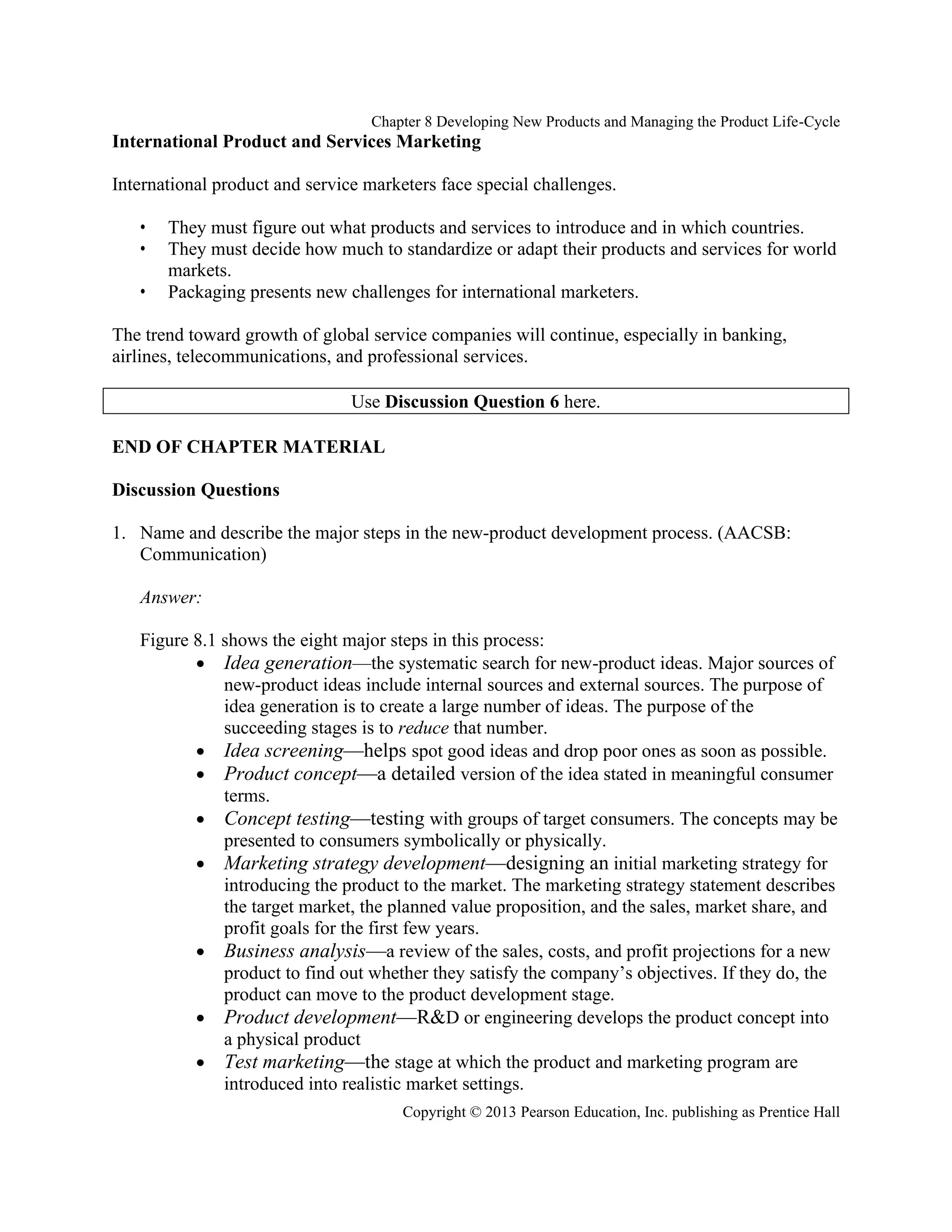 Chapter 8 Developing New Products and Managing the Product Life-Cycle
Copyright © 2013 Pearson Education, Inc. publishing as Prentice Hall
International Product and Services Marketing
International product and service marketers face special challenges.
• They must figure out what products and services to introduce and in which countries.
• They must decide how much to standardize or adapt their products and services for world
markets.
• Packaging presents new challenges for international marketers.
The trend toward growth of global service companies will continue, especially in banking,
airlines, telecommunications, and professional services.
Use Discussion Question 6 here.
END OF CHAPTER MATERIAL
Discussion Questions
1. Name and describe the major steps in the new-product development process. (AACSB:
Communication)
Answer:
Figure 8.1 shows the eight major steps in this process:
• Idea generation—the systematic search for new-product ideas. Major sources of
new-product ideas include internal sources and external sources. The purpose of
idea generation is to create a large number of ideas. The purpose of the
succeeding stages is to reduce that number.
• Idea screening—helps spot good ideas and drop poor ones as soon as possible.
• Product concept—a detailed version of the idea stated in meaningful consumer
terms.
• Concept testing—testing with groups of target consumers. The concepts may be
presented to consumers symbolically or physically.
• Marketing strategy development—designing an initial marketing strategy for
introducing the product to the market. The marketing strategy statement describes
the target market, the planned value proposition, and the sales, market share, and
profit goals for the first few years.
• Business analysis—a review of the sales, costs, and profit projections for a new
product to find out whether they satisfy the company’s objectives. If they do, the
product can move to the product development stage.
• Product development—R&D or engineering develops the product concept into
a physical product
• Test marketing—the stage at which the product and marketing program are
introduced into realistic market settings.
 
