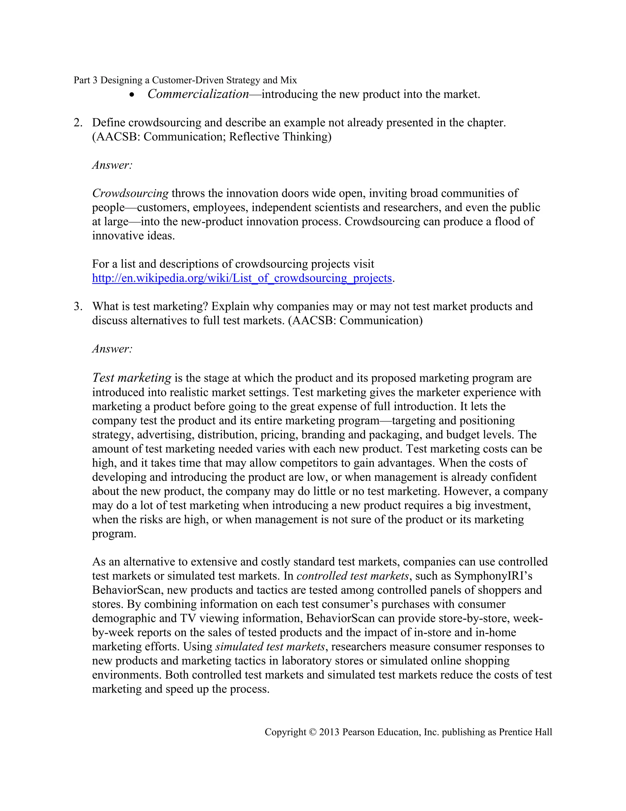 Part 3 Designing a Customer-Driven Strategy and Mix
Copyright © 2013 Pearson Education, Inc. publishing as Prentice Hall
• Commercialization—introducing the new product into the market.
2. Define crowdsourcing and describe an example not already presented in the chapter.
(AACSB: Communication; Reflective Thinking)
Answer:
Crowdsourcing throws the innovation doors wide open, inviting broad communities of
people—customers, employees, independent scientists and researchers, and even the public
at large—into the new-product innovation process. Crowdsourcing can produce a flood of
innovative ideas.
For a list and descriptions of crowdsourcing projects visit
http://en.wikipedia.org/wiki/List_of_crowdsourcing_projects.
3. What is test marketing? Explain why companies may or may not test market products and
discuss alternatives to full test markets. (AACSB: Communication)
Answer:
Test marketing is the stage at which the product and its proposed marketing program are
introduced into realistic market settings. Test marketing gives the marketer experience with
marketing a product before going to the great expense of full introduction. It lets the
company test the product and its entire marketing program—targeting and positioning
strategy, advertising, distribution, pricing, branding and packaging, and budget levels. The
amount of test marketing needed varies with each new product. Test marketing costs can be
high, and it takes time that may allow competitors to gain advantages. When the costs of
developing and introducing the product are low, or when management is already confident
about the new product, the company may do little or no test marketing. However, a company
may do a lot of test marketing when introducing a new product requires a big investment,
when the risks are high, or when management is not sure of the product or its marketing
program.
As an alternative to extensive and costly standard test markets, companies can use controlled
test markets or simulated test markets. In controlled test markets, such as SymphonyIRI’s
BehaviorScan, new products and tactics are tested among controlled panels of shoppers and
stores. By combining information on each test consumer’s purchases with consumer
demographic and TV viewing information, BehaviorScan can provide store-by-store, week-
by-week reports on the sales of tested products and the impact of in-store and in-home
marketing efforts. Using simulated test markets, researchers measure consumer responses to
new products and marketing tactics in laboratory stores or simulated online shopping
environments. Both controlled test markets and simulated test markets reduce the costs of test
marketing and speed up the process.
 