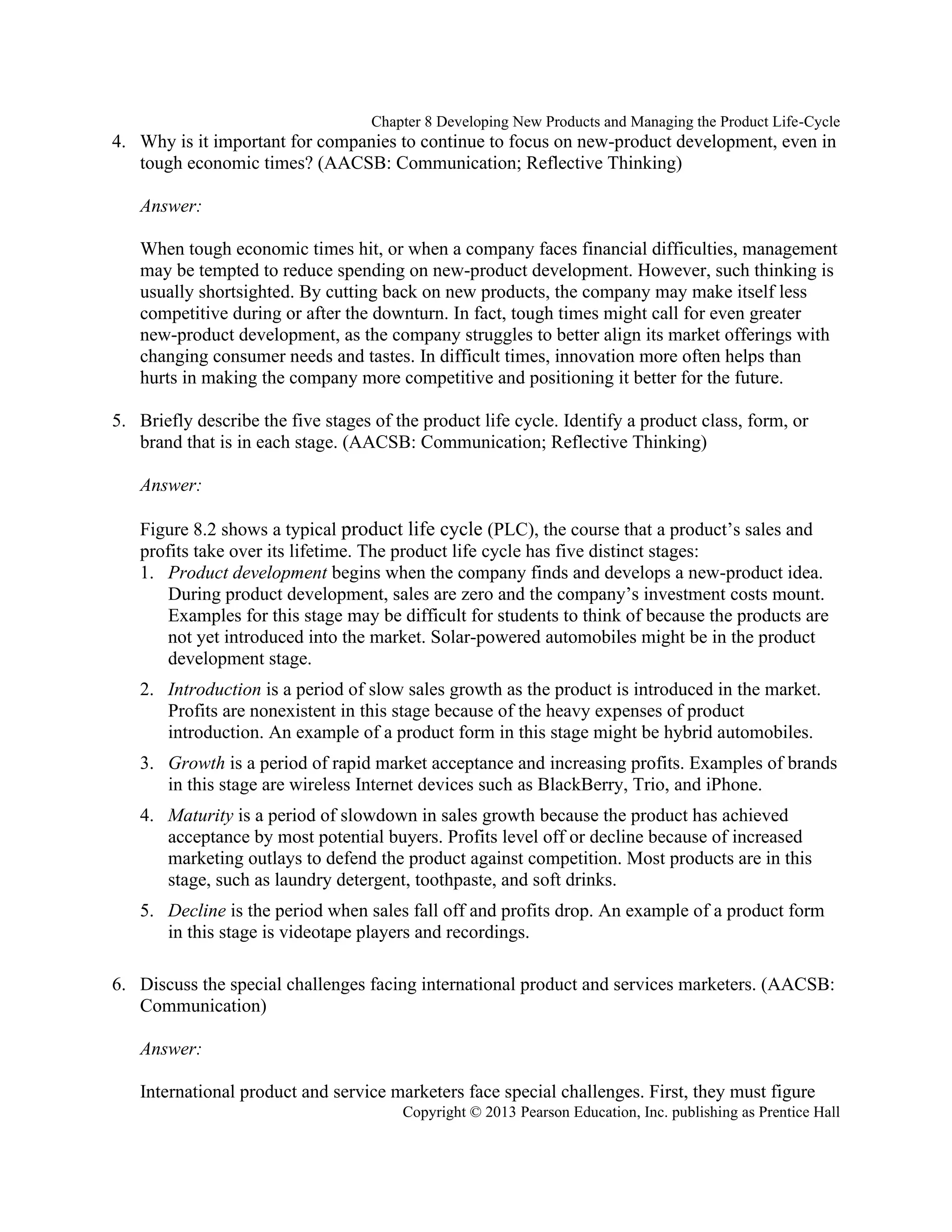 Chapter 8 Developing New Products and Managing the Product Life-Cycle
Copyright © 2013 Pearson Education, Inc. publishing as Prentice Hall
4. Why is it important for companies to continue to focus on new-product development, even in
tough economic times? (AACSB: Communication; Reflective Thinking)
Answer:
When tough economic times hit, or when a company faces financial difficulties, management
may be tempted to reduce spending on new-product development. However, such thinking is
usually shortsighted. By cutting back on new products, the company may make itself less
competitive during or after the downturn. In fact, tough times might call for even greater
new-product development, as the company struggles to better align its market offerings with
changing consumer needs and tastes. In difficult times, innovation more often helps than
hurts in making the company more competitive and positioning it better for the future.
5. Briefly describe the five stages of the product life cycle. Identify a product class, form, or
brand that is in each stage. (AACSB: Communication; Reflective Thinking)
Answer:
Figure 8.2 shows a typical product life cycle (PLC), the course that a product’s sales and
profits take over its lifetime. The product life cycle has five distinct stages:
1. Product development begins when the company finds and develops a new-product idea.
During product development, sales are zero and the company’s investment costs mount.
Examples for this stage may be difficult for students to think of because the products are
not yet introduced into the market. Solar-powered automobiles might be in the product
development stage.
2. Introduction is a period of slow sales growth as the product is introduced in the market.
Profits are nonexistent in this stage because of the heavy expenses of product
introduction. An example of a product form in this stage might be hybrid automobiles.
3. Growth is a period of rapid market acceptance and increasing profits. Examples of brands
in this stage are wireless Internet devices such as BlackBerry, Trio, and iPhone.
4. Maturity is a period of slowdown in sales growth because the product has achieved
acceptance by most potential buyers. Profits level off or decline because of increased
marketing outlays to defend the product against competition. Most products are in this
stage, such as laundry detergent, toothpaste, and soft drinks.
5. Decline is the period when sales fall off and profits drop. An example of a product form
in this stage is videotape players and recordings.
6. Discuss the special challenges facing international product and services marketers. (AACSB:
Communication)
Answer:
International product and service marketers face special challenges. First, they must figure
 