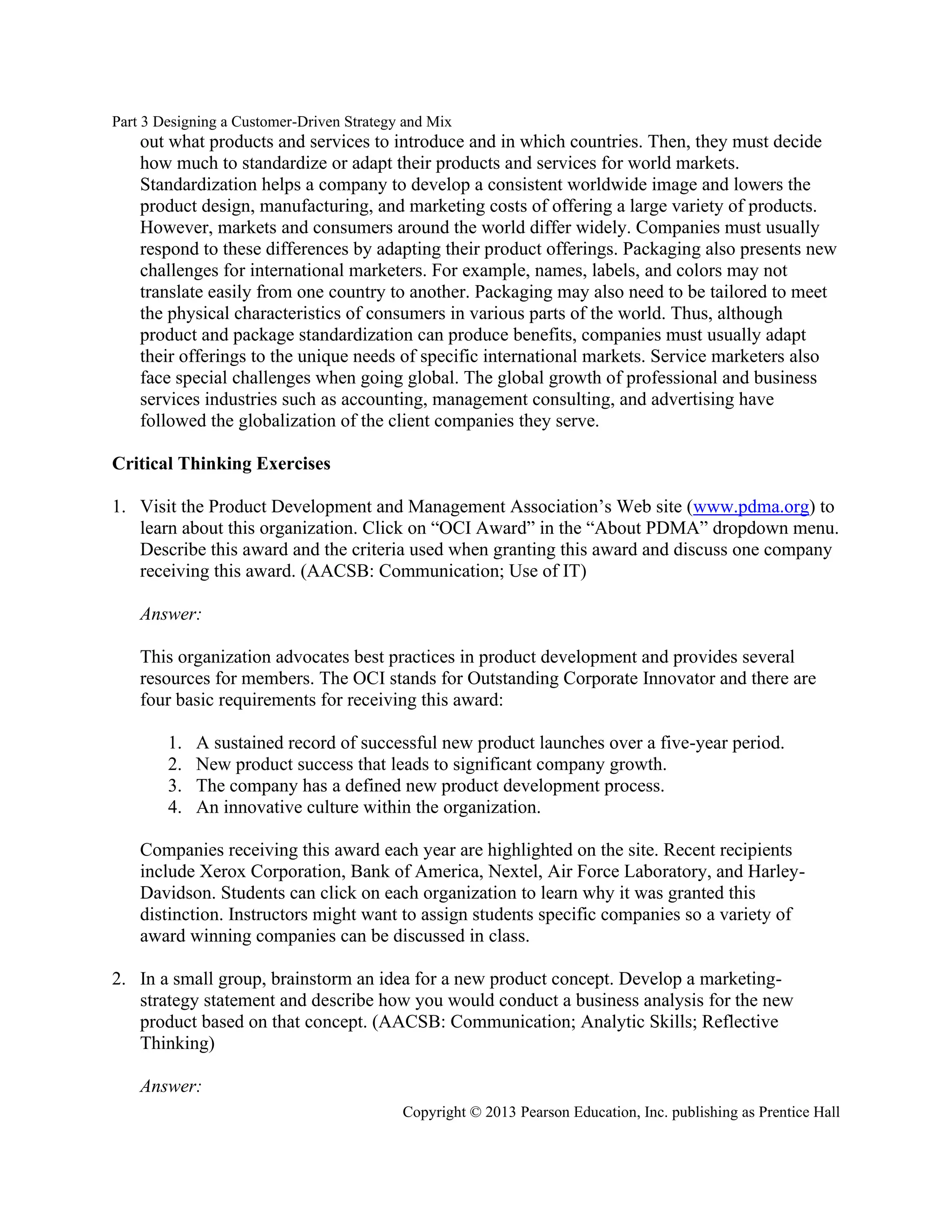 Part 3 Designing a Customer-Driven Strategy and Mix
Copyright © 2013 Pearson Education, Inc. publishing as Prentice Hall
out what products and services to introduce and in which countries. Then, they must decide
how much to standardize or adapt their products and services for world markets.
Standardization helps a company to develop a consistent worldwide image and lowers the
product design, manufacturing, and marketing costs of offering a large variety of products.
However, markets and consumers around the world differ widely. Companies must usually
respond to these differences by adapting their product offerings. Packaging also presents new
challenges for international marketers. For example, names, labels, and colors may not
translate easily from one country to another. Packaging may also need to be tailored to meet
the physical characteristics of consumers in various parts of the world. Thus, although
product and package standardization can produce benefits, companies must usually adapt
their offerings to the unique needs of specific international markets. Service marketers also
face special challenges when going global. The global growth of professional and business
services industries such as accounting, management consulting, and advertising have
followed the globalization of the client companies they serve.
Critical Thinking Exercises
1. Visit the Product Development and Management Association’s Web site (www.pdma.org) to
learn about this organization. Click on “OCI Award” in the “About PDMA” dropdown menu.
Describe this award and the criteria used when granting this award and discuss one company
receiving this award. (AACSB: Communication; Use of IT)
Answer:
This organization advocates best practices in product development and provides several
resources for members. The OCI stands for Outstanding Corporate Innovator and there are
four basic requirements for receiving this award:
1. A sustained record of successful new product launches over a five-year period.
2. New product success that leads to significant company growth.
3. The company has a defined new product development process.
4. An innovative culture within the organization.
Companies receiving this award each year are highlighted on the site. Recent recipients
include Xerox Corporation, Bank of America, Nextel, Air Force Laboratory, and Harley-
Davidson. Students can click on each organization to learn why it was granted this
distinction. Instructors might want to assign students specific companies so a variety of
award winning companies can be discussed in class.
2. In a small group, brainstorm an idea for a new product concept. Develop a marketing-
strategy statement and describe how you would conduct a business analysis for the new
product based on that concept. (AACSB: Communication; Analytic Skills; Reflective
Thinking)
Answer:
 