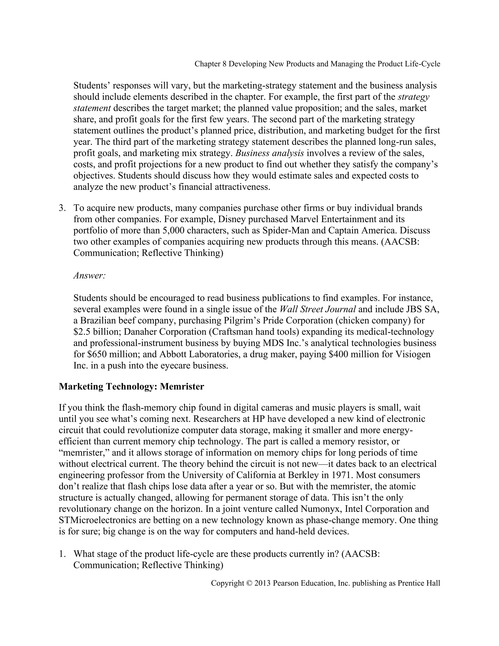 Chapter 8 Developing New Products and Managing the Product Life-Cycle
Copyright © 2013 Pearson Education, Inc. publishing as Prentice Hall
Students’ responses will vary, but the marketing-strategy statement and the business analysis
should include elements described in the chapter. For example, the first part of the strategy
statement describes the target market; the planned value proposition; and the sales, market
share, and profit goals for the first few years. The second part of the marketing strategy
statement outlines the product’s planned price, distribution, and marketing budget for the first
year. The third part of the marketing strategy statement describes the planned long-run sales,
profit goals, and marketing mix strategy. Business analysis involves a review of the sales,
costs, and profit projections for a new product to find out whether they satisfy the company’s
objectives. Students should discuss how they would estimate sales and expected costs to
analyze the new product’s financial attractiveness.
3. To acquire new products, many companies purchase other firms or buy individual brands
from other companies. For example, Disney purchased Marvel Entertainment and its
portfolio of more than 5,000 characters, such as Spider-Man and Captain America. Discuss
two other examples of companies acquiring new products through this means. (AACSB:
Communication; Reflective Thinking)
Answer:
Students should be encouraged to read business publications to find examples. For instance,
several examples were found in a single issue of the Wall Street Journal and include JBS SA,
a Brazilian beef company, purchasing Pilgrim’s Pride Corporation (chicken company) for
$2.5 billion; Danaher Corporation (Craftsman hand tools) expanding its medical-technology
and professional-instrument business by buying MDS Inc.’s analytical technologies business
for $650 million; and Abbott Laboratories, a drug maker, paying $400 million for Visiogen
Inc. in a push into the eyecare business.
Marketing Technology: Memrister
If you think the flash-memory chip found in digital cameras and music players is small, wait
until you see what’s coming next. Researchers at HP have developed a new kind of electronic
circuit that could revolutionize computer data storage, making it smaller and more energy-
efficient than current memory chip technology. The part is called a memory resistor, or
“memrister,” and it allows storage of information on memory chips for long periods of time
without electrical current. The theory behind the circuit is not new—it dates back to an electrical
engineering professor from the University of California at Berkley in 1971. Most consumers
don’t realize that flash chips lose data after a year or so. But with the memrister, the atomic
structure is actually changed, allowing for permanent storage of data. This isn’t the only
revolutionary change on the horizon. In a joint venture called Numonyx, Intel Corporation and
STMicroelectronics are betting on a new technology known as phase-change memory. One thing
is for sure; big change is on the way for computers and hand-held devices.
1. What stage of the product life-cycle are these products currently in? (AACSB:
Communication; Reflective Thinking)
 