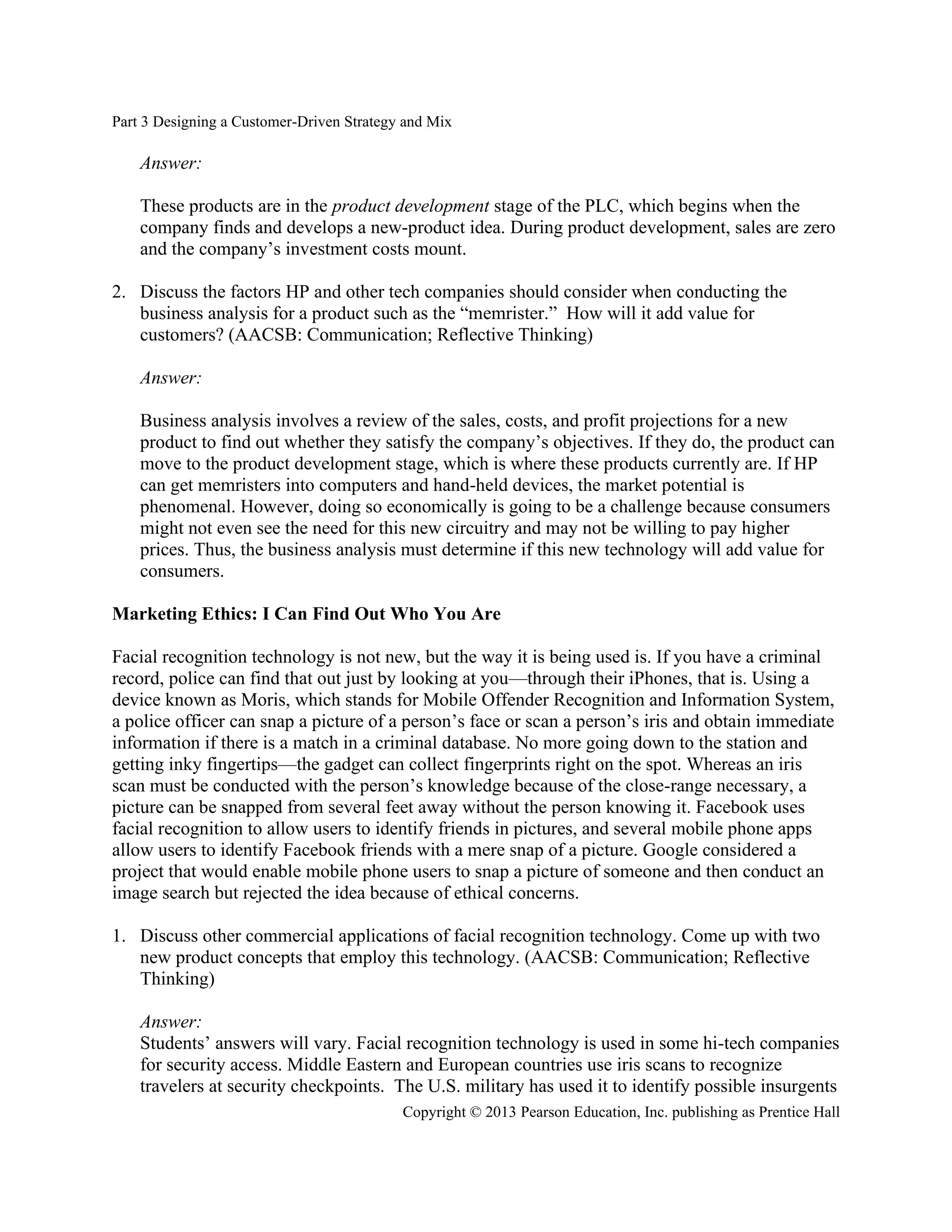 Part 3 Designing a Customer-Driven Strategy and Mix
Copyright © 2013 Pearson Education, Inc. publishing as Prentice Hall
Answer:
These products are in the product development stage of the PLC, which begins when the
company finds and develops a new-product idea. During product development, sales are zero
and the company’s investment costs mount.
2. Discuss the factors HP and other tech companies should consider when conducting the
business analysis for a product such as the “memrister.” How will it add value for
customers? (AACSB: Communication; Reflective Thinking)
Answer:
Business analysis involves a review of the sales, costs, and profit projections for a new
product to find out whether they satisfy the company’s objectives. If they do, the product can
move to the product development stage, which is where these products currently are. If HP
can get memristers into computers and hand-held devices, the market potential is
phenomenal. However, doing so economically is going to be a challenge because consumers
might not even see the need for this new circuitry and may not be willing to pay higher
prices. Thus, the business analysis must determine if this new technology will add value for
consumers.
Marketing Ethics: I Can Find Out Who You Are
Facial recognition technology is not new, but the way it is being used is. If you have a criminal
record, police can find that out just by looking at you—through their iPhones, that is. Using a
device known as Moris, which stands for Mobile Offender Recognition and Information System,
a police officer can snap a picture of a person’s face or scan a person’s iris and obtain immediate
information if there is a match in a criminal database. No more going down to the station and
getting inky fingertips—the gadget can collect fingerprints right on the spot. Whereas an iris
scan must be conducted with the person’s knowledge because of the close-range necessary, a
picture can be snapped from several feet away without the person knowing it. Facebook uses
facial recognition to allow users to identify friends in pictures, and several mobile phone apps
allow users to identify Facebook friends with a mere snap of a picture. Google considered a
project that would enable mobile phone users to snap a picture of someone and then conduct an
image search but rejected the idea because of ethical concerns.
1. Discuss other commercial applications of facial recognition technology. Come up with two
new product concepts that employ this technology. (AACSB: Communication; Reflective
Thinking)
Answer:
Students’ answers will vary. Facial recognition technology is used in some hi-tech companies
for security access. Middle Eastern and European countries use iris scans to recognize
travelers at security checkpoints. The U.S. military has used it to identify possible insurgents
 