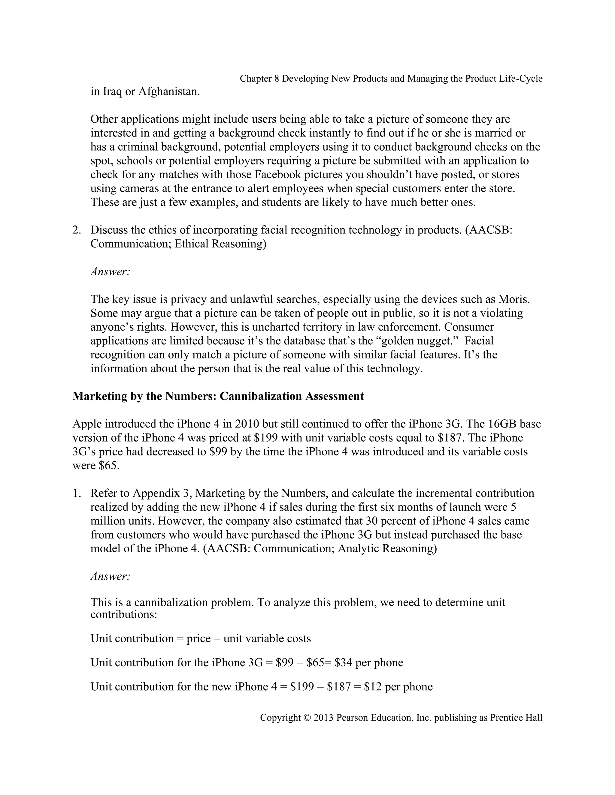 Chapter 8 Developing New Products and Managing the Product Life-Cycle
Copyright © 2013 Pearson Education, Inc. publishing as Prentice Hall
in Iraq or Afghanistan.
Other applications might include users being able to take a picture of someone they are
interested in and getting a background check instantly to find out if he or she is married or
has a criminal background, potential employers using it to conduct background checks on the
spot, schools or potential employers requiring a picture be submitted with an application to
check for any matches with those Facebook pictures you shouldn’t have posted, or stores
using cameras at the entrance to alert employees when special customers enter the store.
These are just a few examples, and students are likely to have much better ones.
2. Discuss the ethics of incorporating facial recognition technology in products. (AACSB:
Communication; Ethical Reasoning)
Answer:
The key issue is privacy and unlawful searches, especially using the devices such as Moris.
Some may argue that a picture can be taken of people out in public, so it is not a violating
anyone’s rights. However, this is uncharted territory in law enforcement. Consumer
applications are limited because it’s the database that’s the “golden nugget.” Facial
recognition can only match a picture of someone with similar facial features. It’s the
information about the person that is the real value of this technology.
Marketing by the Numbers: Cannibalization Assessment
Apple introduced the iPhone 4 in 2010 but still continued to offer the iPhone 3G. The 16GB base
version of the iPhone 4 was priced at $199 with unit variable costs equal to $187. The iPhone
3G’s price had decreased to $99 by the time the iPhone 4 was introduced and its variable costs
were $65.
1. Refer to Appendix 3, Marketing by the Numbers, and calculate the incremental contribution
realized by adding the new iPhone 4 if sales during the first six months of launch were 5
million units. However, the company also estimated that 30 percent of iPhone 4 sales came
from customers who would have purchased the iPhone 3G but instead purchased the base
model of the iPhone 4. (AACSB: Communication; Analytic Reasoning)
Answer:
This is a cannibalization problem. To analyze this problem, we need to determine unit
contributions:
Unit contribution = price − unit variable costs
Unit contribution for the iPhone 3G = $99 − $65= $34 per phone
Unit contribution for the new iPhone 4 = $199 − $187 = $12 per phone
 
