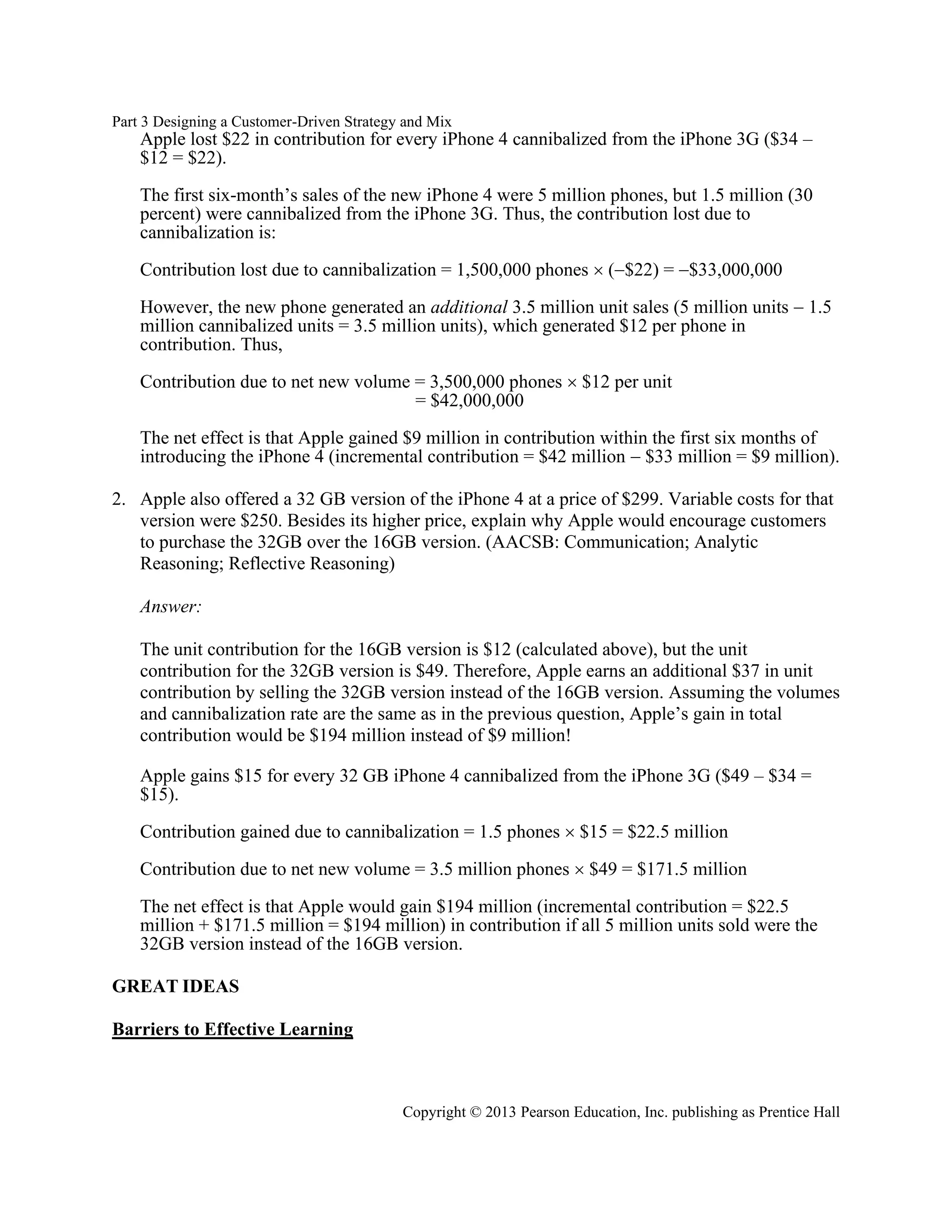 Part 3 Designing a Customer-Driven Strategy and Mix
Copyright © 2013 Pearson Education, Inc. publishing as Prentice Hall
Apple lost $22 in contribution for every iPhone 4 cannibalized from the iPhone 3G ($34 –
$12 = $22).
The first six-month’s sales of the new iPhone 4 were 5 million phones, but 1.5 million (30
percent) were cannibalized from the iPhone 3G. Thus, the contribution lost due to
cannibalization is:
Contribution lost due to cannibalization = 1,500,000 phones  (−$22) = −$33,000,000
However, the new phone generated an additional 3.5 million unit sales (5 million units − 1.5
million cannibalized units = 3.5 million units), which generated $12 per phone in
contribution. Thus,
Contribution due to net new volume = 3,500,000 phones  $12 per unit
= $42,000,000
The net effect is that Apple gained $9 million in contribution within the first six months of
introducing the iPhone 4 (incremental contribution = $42 million − $33 million = $9 million).
2. Apple also offered a 32 GB version of the iPhone 4 at a price of $299. Variable costs for that
version were $250. Besides its higher price, explain why Apple would encourage customers
to purchase the 32GB over the 16GB version. (AACSB: Communication; Analytic
Reasoning; Reflective Reasoning)
Answer:
The unit contribution for the 16GB version is $12 (calculated above), but the unit
contribution for the 32GB version is $49. Therefore, Apple earns an additional $37 in unit
contribution by selling the 32GB version instead of the 16GB version. Assuming the volumes
and cannibalization rate are the same as in the previous question, Apple’s gain in total
contribution would be $194 million instead of $9 million!
Apple gains $15 for every 32 GB iPhone 4 cannibalized from the iPhone 3G ($49 – $34 =
$15).
Contribution gained due to cannibalization = 1.5 phones  $15 = $22.5 million
Contribution due to net new volume = 3.5 million phones  $49 = $171.5 million
The net effect is that Apple would gain $194 million (incremental contribution = $22.5
million + $171.5 million = $194 million) in contribution if all 5 million units sold were the
32GB version instead of the 16GB version.
GREAT IDEAS
Barriers to Effective Learning
 
