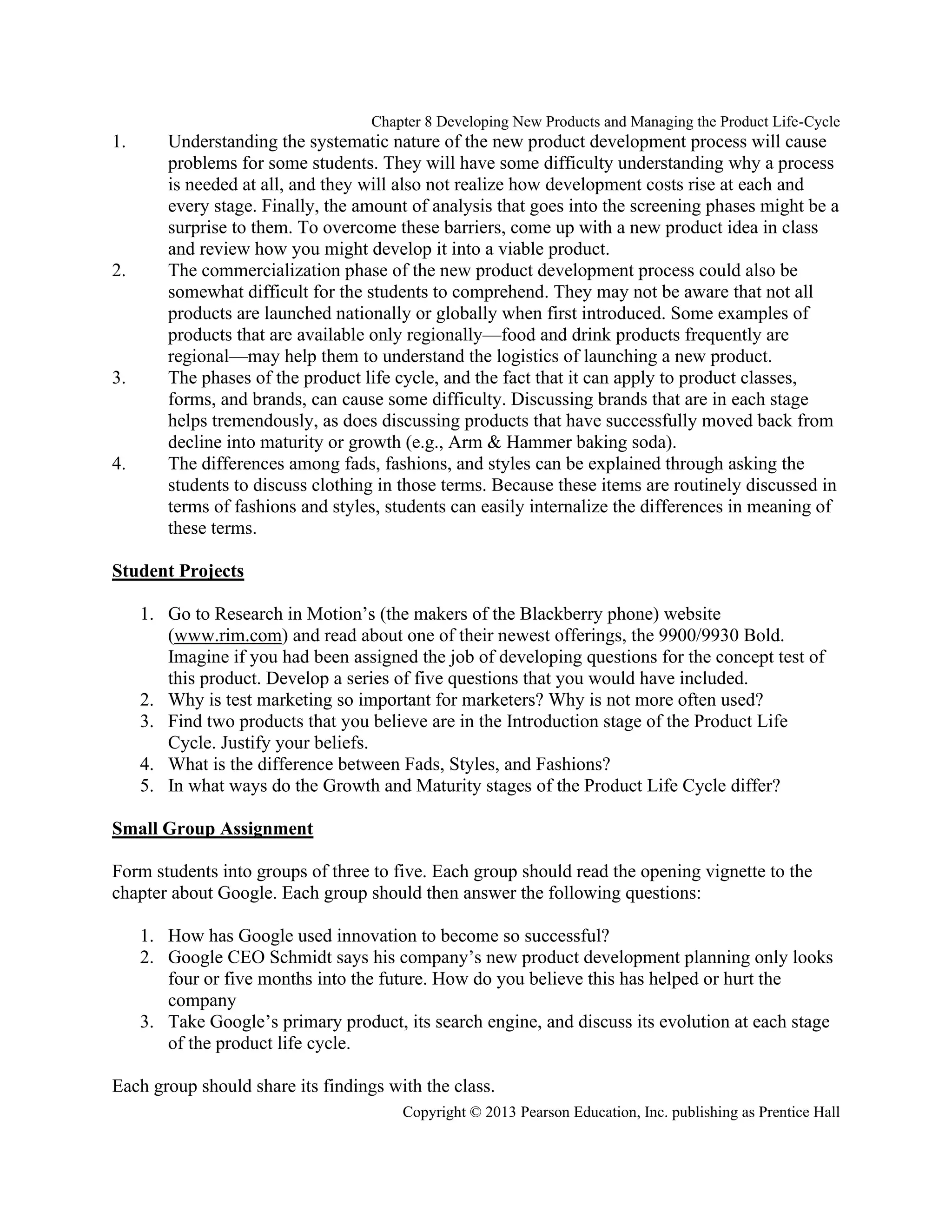 Chapter 8 Developing New Products and Managing the Product Life-Cycle
Copyright © 2013 Pearson Education, Inc. publishing as Prentice Hall
1. Understanding the systematic nature of the new product development process will cause
problems for some students. They will have some difficulty understanding why a process
is needed at all, and they will also not realize how development costs rise at each and
every stage. Finally, the amount of analysis that goes into the screening phases might be a
surprise to them. To overcome these barriers, come up with a new product idea in class
and review how you might develop it into a viable product.
2. The commercialization phase of the new product development process could also be
somewhat difficult for the students to comprehend. They may not be aware that not all
products are launched nationally or globally when first introduced. Some examples of
products that are available only regionally—food and drink products frequently are
regional—may help them to understand the logistics of launching a new product.
3. The phases of the product life cycle, and the fact that it can apply to product classes,
forms, and brands, can cause some difficulty. Discussing brands that are in each stage
helps tremendously, as does discussing products that have successfully moved back from
decline into maturity or growth (e.g., Arm & Hammer baking soda).
4. The differences among fads, fashions, and styles can be explained through asking the
students to discuss clothing in those terms. Because these items are routinely discussed in
terms of fashions and styles, students can easily internalize the differences in meaning of
these terms.
Student Projects
1. Go to Research in Motion’s (the makers of the Blackberry phone) website
(www.rim.com) and read about one of their newest offerings, the 9900/9930 Bold.
Imagine if you had been assigned the job of developing questions for the concept test of
this product. Develop a series of five questions that you would have included.
2. Why is test marketing so important for marketers? Why is not more often used?
3. Find two products that you believe are in the Introduction stage of the Product Life
Cycle. Justify your beliefs.
4. What is the difference between Fads, Styles, and Fashions?
5. In what ways do the Growth and Maturity stages of the Product Life Cycle differ?
Small Group Assignment
Form students into groups of three to five. Each group should read the opening vignette to the
chapter about Google. Each group should then answer the following questions:
1. How has Google used innovation to become so successful?
2. Google CEO Schmidt says his company’s new product development planning only looks
four or five months into the future. How do you believe this has helped or hurt the
company
3. Take Google’s primary product, its search engine, and discuss its evolution at each stage
of the product life cycle.
Each group should share its findings with the class.
 