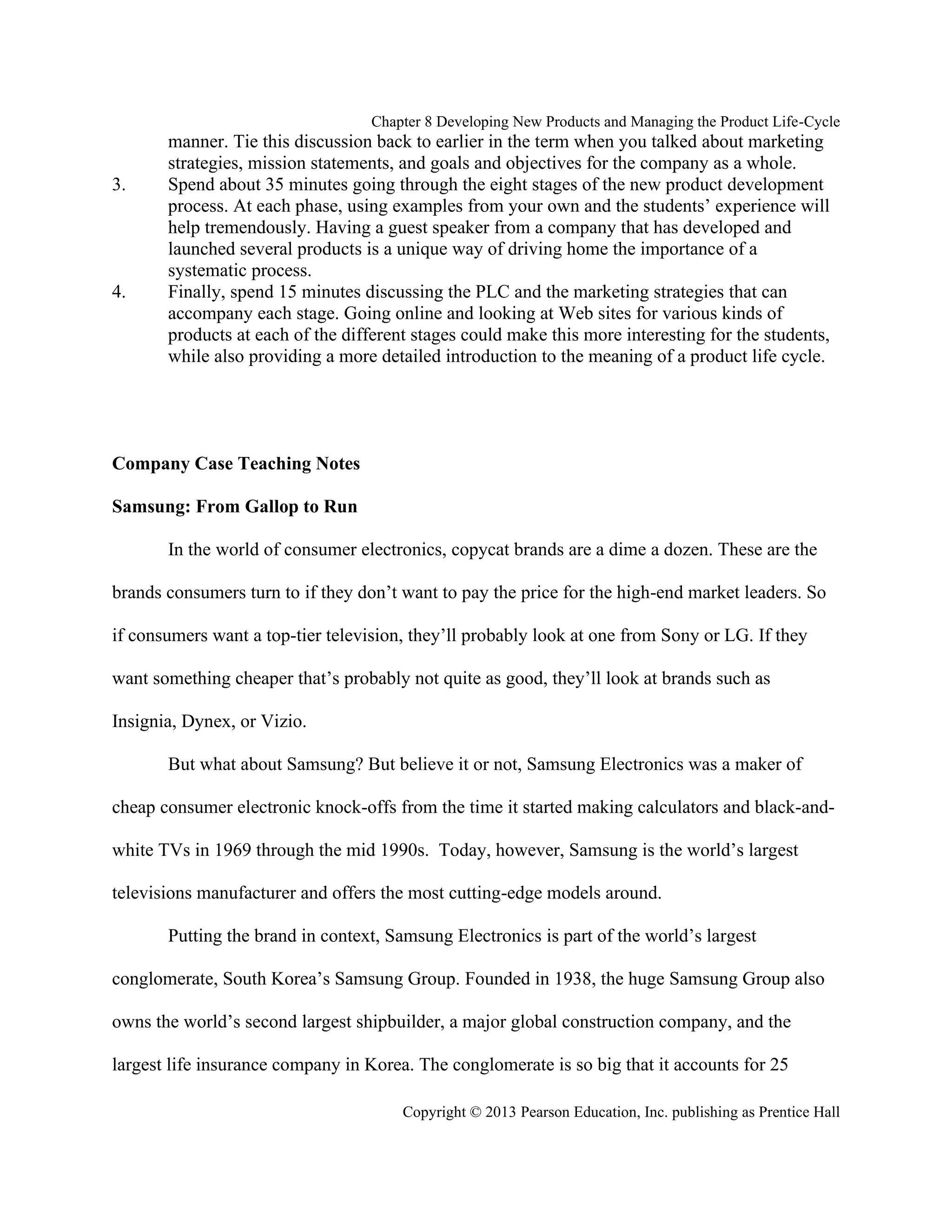 Chapter 8 Developing New Products and Managing the Product Life-Cycle
Copyright © 2013 Pearson Education, Inc. publishing as Prentice Hall
manner. Tie this discussion back to earlier in the term when you talked about marketing
strategies, mission statements, and goals and objectives for the company as a whole.
3. Spend about 35 minutes going through the eight stages of the new product development
process. At each phase, using examples from your own and the students’ experience will
help tremendously. Having a guest speaker from a company that has developed and
launched several products is a unique way of driving home the importance of a
systematic process.
4. Finally, spend 15 minutes discussing the PLC and the marketing strategies that can
accompany each stage. Going online and looking at Web sites for various kinds of
products at each of the different stages could make this more interesting for the students,
while also providing a more detailed introduction to the meaning of a product life cycle.
Company Case Teaching Notes
Samsung: From Gallop to Run
In the world of consumer electronics, copycat brands are a dime a dozen. These are the
brands consumers turn to if they don’t want to pay the price for the high-end market leaders. So
if consumers want a top-tier television, they’ll probably look at one from Sony or LG. If they
want something cheaper that’s probably not quite as good, they’ll look at brands such as
Insignia, Dynex, or Vizio.
But what about Samsung? But believe it or not, Samsung Electronics was a maker of
cheap consumer electronic knock-offs from the time it started making calculators and black-and-
white TVs in 1969 through the mid 1990s. Today, however, Samsung is the world’s largest
televisions manufacturer and offers the most cutting-edge models around.
Putting the brand in context, Samsung Electronics is part of the world’s largest
conglomerate, South Korea’s Samsung Group. Founded in 1938, the huge Samsung Group also
owns the world’s second largest shipbuilder, a major global construction company, and the
largest life insurance company in Korea. The conglomerate is so big that it accounts for 25
 