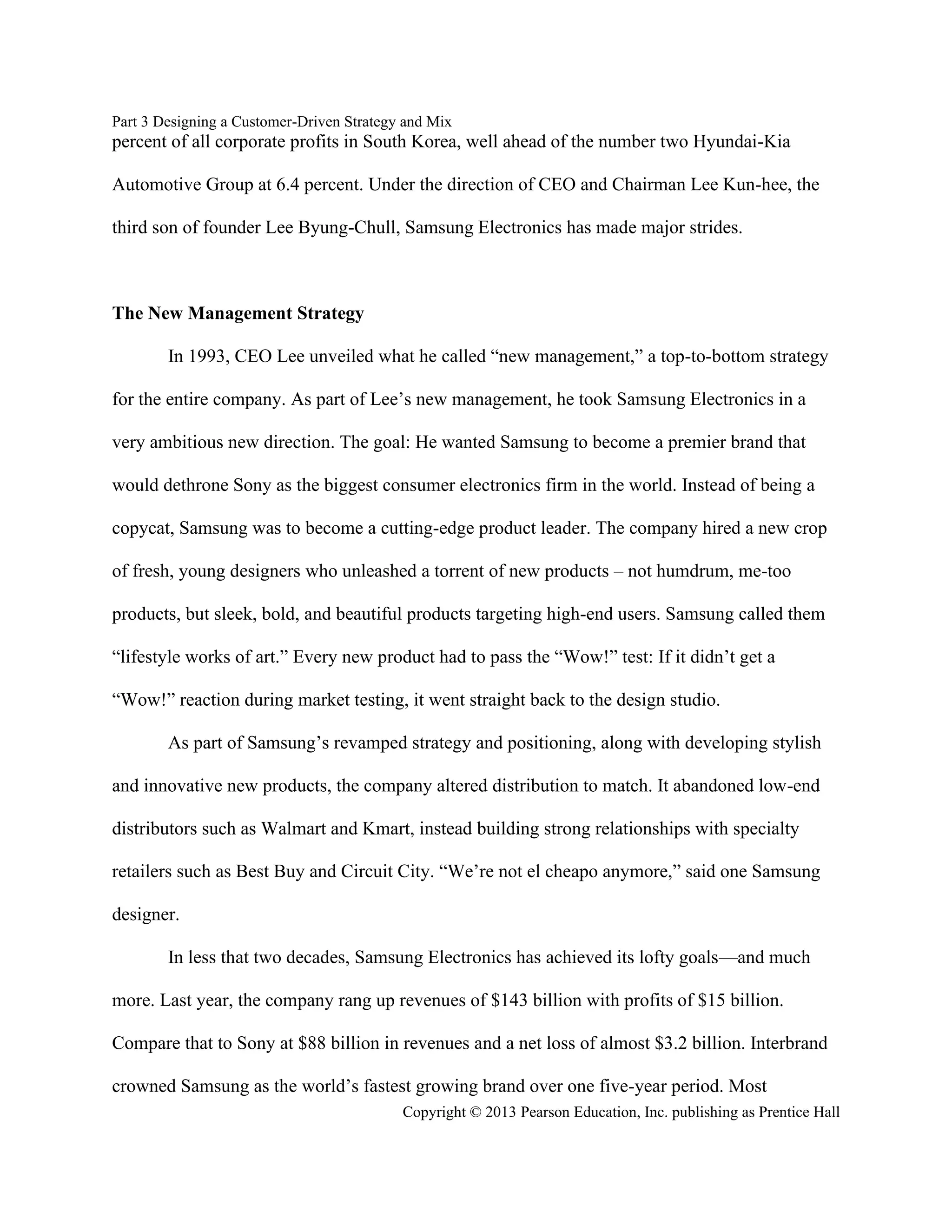 Part 3 Designing a Customer-Driven Strategy and Mix
Copyright © 2013 Pearson Education, Inc. publishing as Prentice Hall
percent of all corporate profits in South Korea, well ahead of the number two Hyundai-Kia
Automotive Group at 6.4 percent. Under the direction of CEO and Chairman Lee Kun-hee, the
third son of founder Lee Byung-Chull, Samsung Electronics has made major strides.
The New Management Strategy
In 1993, CEO Lee unveiled what he called “new management,” a top-to-bottom strategy
for the entire company. As part of Lee’s new management, he took Samsung Electronics in a
very ambitious new direction. The goal: He wanted Samsung to become a premier brand that
would dethrone Sony as the biggest consumer electronics firm in the world. Instead of being a
copycat, Samsung was to become a cutting-edge product leader. The company hired a new crop
of fresh, young designers who unleashed a torrent of new products – not humdrum, me-too
products, but sleek, bold, and beautiful products targeting high-end users. Samsung called them
“lifestyle works of art.” Every new product had to pass the “Wow!” test: If it didn’t get a
“Wow!” reaction during market testing, it went straight back to the design studio.
As part of Samsung’s revamped strategy and positioning, along with developing stylish
and innovative new products, the company altered distribution to match. It abandoned low-end
distributors such as Walmart and Kmart, instead building strong relationships with specialty
retailers such as Best Buy and Circuit City. “We’re not el cheapo anymore,” said one Samsung
designer.
In less that two decades, Samsung Electronics has achieved its lofty goals—and much
more. Last year, the company rang up revenues of $143 billion with profits of $15 billion.
Compare that to Sony at $88 billion in revenues and a net loss of almost $3.2 billion. Interbrand
crowned Samsung as the world’s fastest growing brand over one five-year period. Most
 