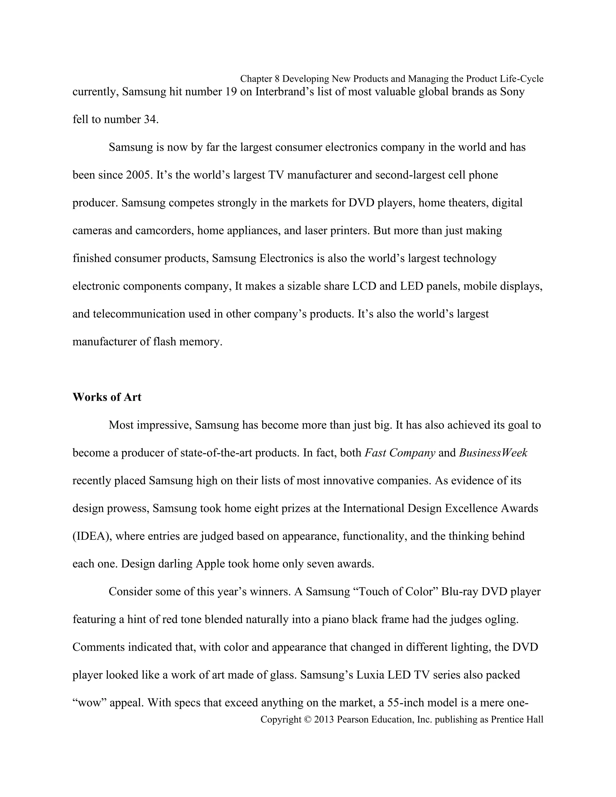 Chapter 8 Developing New Products and Managing the Product Life-Cycle
Copyright © 2013 Pearson Education, Inc. publishing as Prentice Hall
currently, Samsung hit number 19 on Interbrand’s list of most valuable global brands as Sony
fell to number 34.
Samsung is now by far the largest consumer electronics company in the world and has
been since 2005. It’s the world’s largest TV manufacturer and second-largest cell phone
producer. Samsung competes strongly in the markets for DVD players, home theaters, digital
cameras and camcorders, home appliances, and laser printers. But more than just making
finished consumer products, Samsung Electronics is also the world’s largest technology
electronic components company, It makes a sizable share LCD and LED panels, mobile displays,
and telecommunication used in other company’s products. It’s also the world’s largest
manufacturer of flash memory.
Works of Art
Most impressive, Samsung has become more than just big. It has also achieved its goal to
become a producer of state-of-the-art products. In fact, both Fast Company and BusinessWeek
recently placed Samsung high on their lists of most innovative companies. As evidence of its
design prowess, Samsung took home eight prizes at the International Design Excellence Awards
(IDEA), where entries are judged based on appearance, functionality, and the thinking behind
each one. Design darling Apple took home only seven awards.
Consider some of this year’s winners. A Samsung “Touch of Color” Blu-ray DVD player
featuring a hint of red tone blended naturally into a piano black frame had the judges ogling.
Comments indicated that, with color and appearance that changed in different lighting, the DVD
player looked like a work of art made of glass. Samsung’s Luxia LED TV series also packed
“wow” appeal. With specs that exceed anything on the market, a 55-inch model is a mere one-
 