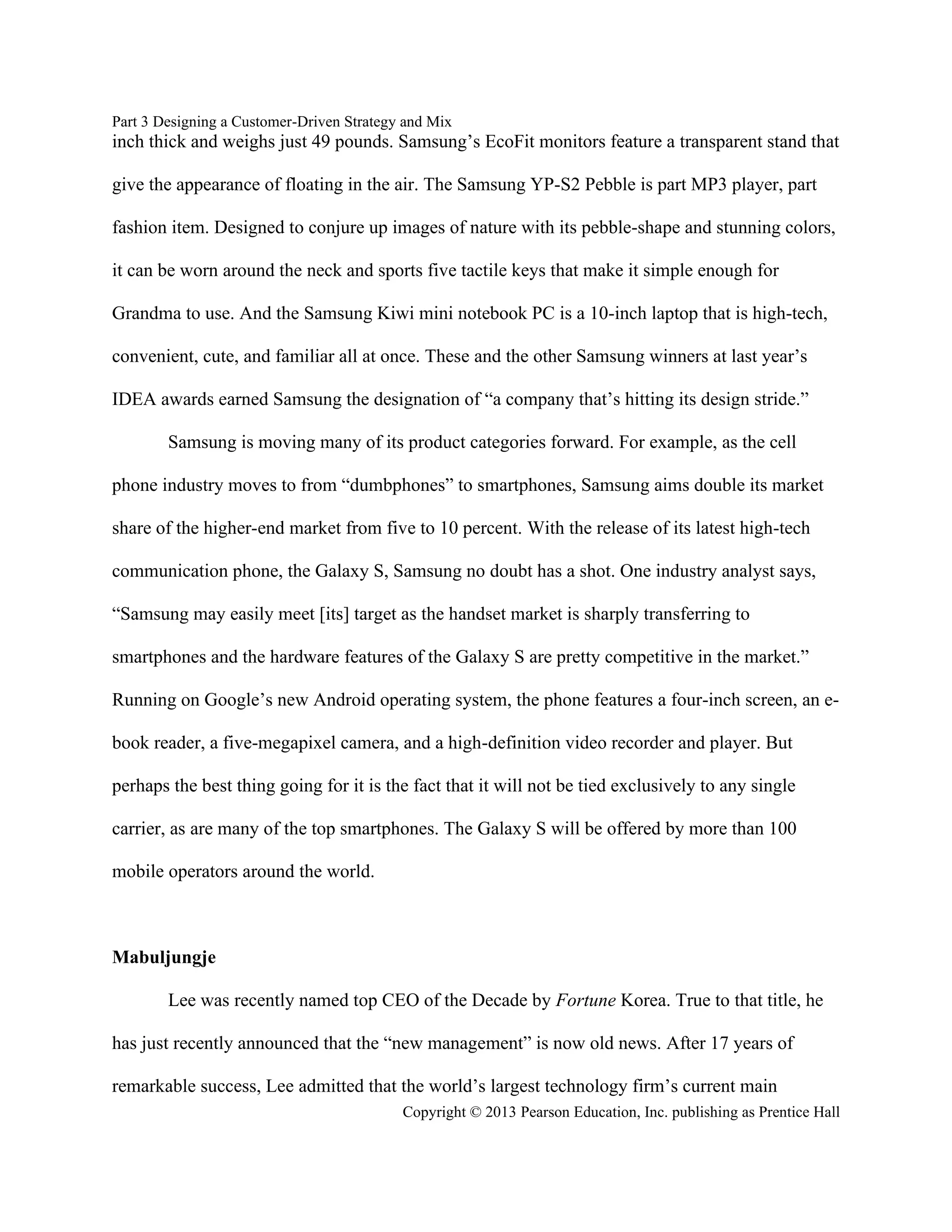Part 3 Designing a Customer-Driven Strategy and Mix
Copyright © 2013 Pearson Education, Inc. publishing as Prentice Hall
inch thick and weighs just 49 pounds. Samsung’s EcoFit monitors feature a transparent stand that
give the appearance of floating in the air. The Samsung YP-S2 Pebble is part MP3 player, part
fashion item. Designed to conjure up images of nature with its pebble-shape and stunning colors,
it can be worn around the neck and sports five tactile keys that make it simple enough for
Grandma to use. And the Samsung Kiwi mini notebook PC is a 10-inch laptop that is high-tech,
convenient, cute, and familiar all at once. These and the other Samsung winners at last year’s
IDEA awards earned Samsung the designation of “a company that’s hitting its design stride.”
Samsung is moving many of its product categories forward. For example, as the cell
phone industry moves to from “dumbphones” to smartphones, Samsung aims double its market
share of the higher-end market from five to 10 percent. With the release of its latest high-tech
communication phone, the Galaxy S, Samsung no doubt has a shot. One industry analyst says,
“Samsung may easily meet [its] target as the handset market is sharply transferring to
smartphones and the hardware features of the Galaxy S are pretty competitive in the market.”
Running on Google’s new Android operating system, the phone features a four-inch screen, an e-
book reader, a five-megapixel camera, and a high-definition video recorder and player. But
perhaps the best thing going for it is the fact that it will not be tied exclusively to any single
carrier, as are many of the top smartphones. The Galaxy S will be offered by more than 100
mobile operators around the world.
Mabuljungje
Lee was recently named top CEO of the Decade by Fortune Korea. True to that title, he
has just recently announced that the “new management” is now old news. After 17 years of
remarkable success, Lee admitted that the world’s largest technology firm’s current main
 