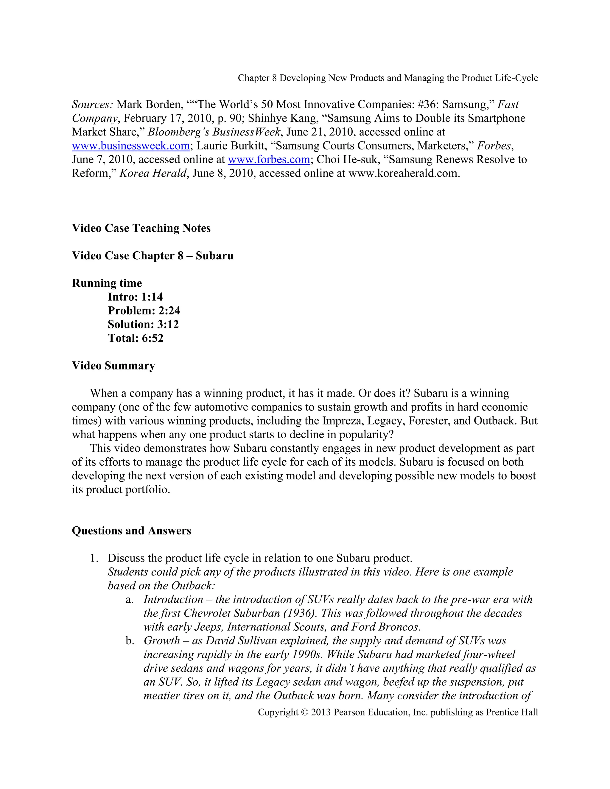 Chapter 8 Developing New Products and Managing the Product Life-Cycle
Copyright © 2013 Pearson Education, Inc. publishing as Prentice Hall
Sources: Mark Borden, ““The World’s 50 Most Innovative Companies: #36: Samsung,” Fast
Company, February 17, 2010, p. 90; Shinhye Kang, “Samsung Aims to Double its Smartphone
Market Share,” Bloomberg’s BusinessWeek, June 21, 2010, accessed online at
www.businessweek.com; Laurie Burkitt, “Samsung Courts Consumers, Marketers,” Forbes,
June 7, 2010, accessed online at www.forbes.com; Choi He-suk, “Samsung Renews Resolve to
Reform,” Korea Herald, June 8, 2010, accessed online at www.koreaherald.com.
Video Case Teaching Notes
Video Case Chapter 8 – Subaru
Running time
Intro: 1:14
Problem: 2:24
Solution: 3:12
Total: 6:52
Video Summary
When a company has a winning product, it has it made. Or does it? Subaru is a winning
company (one of the few automotive companies to sustain growth and profits in hard economic
times) with various winning products, including the Impreza, Legacy, Forester, and Outback. But
what happens when any one product starts to decline in popularity?
This video demonstrates how Subaru constantly engages in new product development as part
of its efforts to manage the product life cycle for each of its models. Subaru is focused on both
developing the next version of each existing model and developing possible new models to boost
its product portfolio.
Questions and Answers
1. Discuss the product life cycle in relation to one Subaru product.
Students could pick any of the products illustrated in this video. Here is one example
based on the Outback:
a. Introduction – the introduction of SUVs really dates back to the pre-war era with
the first Chevrolet Suburban (1936). This was followed throughout the decades
with early Jeeps, International Scouts, and Ford Broncos.
b. Growth – as David Sullivan explained, the supply and demand of SUVs was
increasing rapidly in the early 1990s. While Subaru had marketed four-wheel
drive sedans and wagons for years, it didn’t have anything that really qualified as
an SUV. So, it lifted its Legacy sedan and wagon, beefed up the suspension, put
meatier tires on it, and the Outback was born. Many consider the introduction of
 