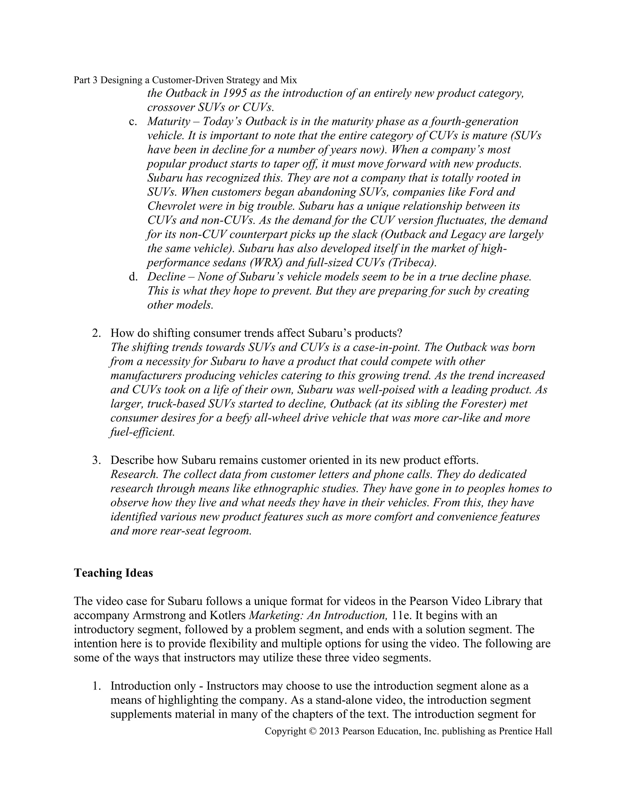 Part 3 Designing a Customer-Driven Strategy and Mix
Copyright © 2013 Pearson Education, Inc. publishing as Prentice Hall
the Outback in 1995 as the introduction of an entirely new product category,
crossover SUVs or CUVs.
c. Maturity – Today’s Outback is in the maturity phase as a fourth-generation
vehicle. It is important to note that the entire category of CUVs is mature (SUVs
have been in decline for a number of years now). When a company’s most
popular product starts to taper off, it must move forward with new products.
Subaru has recognized this. They are not a company that is totally rooted in
SUVs. When customers began abandoning SUVs, companies like Ford and
Chevrolet were in big trouble. Subaru has a unique relationship between its
CUVs and non-CUVs. As the demand for the CUV version fluctuates, the demand
for its non-CUV counterpart picks up the slack (Outback and Legacy are largely
the same vehicle). Subaru has also developed itself in the market of high-
performance sedans (WRX) and full-sized CUVs (Tribeca).
d. Decline – None of Subaru’s vehicle models seem to be in a true decline phase.
This is what they hope to prevent. But they are preparing for such by creating
other models.
2. How do shifting consumer trends affect Subaru’s products?
The shifting trends towards SUVs and CUVs is a case-in-point. The Outback was born
from a necessity for Subaru to have a product that could compete with other
manufacturers producing vehicles catering to this growing trend. As the trend increased
and CUVs took on a life of their own, Subaru was well-poised with a leading product. As
larger, truck-based SUVs started to decline, Outback (at its sibling the Forester) met
consumer desires for a beefy all-wheel drive vehicle that was more car-like and more
fuel-efficient.
3. Describe how Subaru remains customer oriented in its new product efforts.
Research. The collect data from customer letters and phone calls. They do dedicated
research through means like ethnographic studies. They have gone in to peoples homes to
observe how they live and what needs they have in their vehicles. From this, they have
identified various new product features such as more comfort and convenience features
and more rear-seat legroom.
Teaching Ideas
The video case for Subaru follows a unique format for videos in the Pearson Video Library that
accompany Armstrong and Kotlers Marketing: An Introduction, 11e. It begins with an
introductory segment, followed by a problem segment, and ends with a solution segment. The
intention here is to provide flexibility and multiple options for using the video. The following are
some of the ways that instructors may utilize these three video segments.
1. Introduction only - Instructors may choose to use the introduction segment alone as a
means of highlighting the company. As a stand-alone video, the introduction segment
supplements material in many of the chapters of the text. The introduction segment for
 