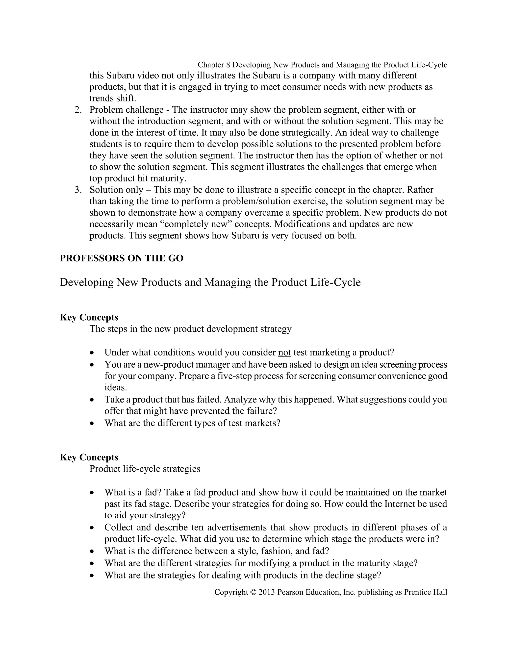 Chapter 8 Developing New Products and Managing the Product Life-Cycle
Copyright © 2013 Pearson Education, Inc. publishing as Prentice Hall
this Subaru video not only illustrates the Subaru is a company with many different
products, but that it is engaged in trying to meet consumer needs with new products as
trends shift.
2. Problem challenge - The instructor may show the problem segment, either with or
without the introduction segment, and with or without the solution segment. This may be
done in the interest of time. It may also be done strategically. An ideal way to challenge
students is to require them to develop possible solutions to the presented problem before
they have seen the solution segment. The instructor then has the option of whether or not
to show the solution segment. This segment illustrates the challenges that emerge when
top product hit maturity.
3. Solution only – This may be done to illustrate a specific concept in the chapter. Rather
than taking the time to perform a problem/solution exercise, the solution segment may be
shown to demonstrate how a company overcame a specific problem. New products do not
necessarily mean “completely new” concepts. Modifications and updates are new
products. This segment shows how Subaru is very focused on both.
PROFESSORS ON THE GO
Developing New Products and Managing the Product Life-Cycle
Key Concepts
The steps in the new product development strategy
• Under what conditions would you consider not test marketing a product?
• You are a new-product manager and have been asked to design an idea screening process
for your company. Prepare a five-step process for screening consumer convenience good
ideas.
• Take a product that has failed. Analyze why this happened. What suggestions could you
offer that might have prevented the failure?
• What are the different types of test markets?
Key Concepts
Product life-cycle strategies
• What is a fad? Take a fad product and show how it could be maintained on the market
past its fad stage. Describe your strategies for doing so. How could the Internet be used
to aid your strategy?
• Collect and describe ten advertisements that show products in different phases of a
product life-cycle. What did you use to determine which stage the products were in?
• What is the difference between a style, fashion, and fad?
• What are the different strategies for modifying a product in the maturity stage?
• What are the strategies for dealing with products in the decline stage?
 