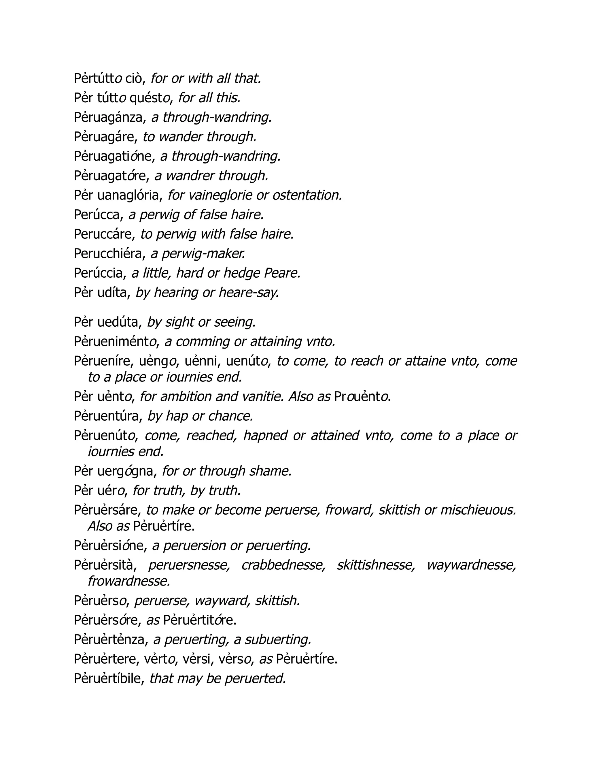 Pẻrtútto ciò, for or with all that.
Pẻr tútto quésto, for all this.
Pẻruagánza, a through-wandring.
Pẻruagáre, to wander through.
Pẻruagatióne, a through-wandring.
Pẻruagatóre, a wandrer through.
Pẻr uanaglória, for vaineglorie or ostentation.
Perúcca, a perwig of false haire.
Peruccáre, to perwig with false haire.
Perucchiéra, a perwig-maker.
Perúccia, a little, hard or hedge Peare.
Pẻr udíta, by hearing or heare-say.
Pẻr uedúta, by sight or seeing.
Pẻrueniménto, a comming or attaining vnto.
Pẻrueníre, uẻngo, uẻnni, uenúto, to come, to reach or attaine vnto, come
to a place or iournies end.
Pẻr uẻnto, for ambition and vanitie. Also as Prouẻnto.
Pẻruentúra, by hap or chance.
Pẻruenúto, come, reached, hapned or attained vnto, come to a place or
iournies end.
Pẻr uergógna, for or through shame.
Pẻr uéro, for truth, by truth.
Pẻruẻrsáre, to make or become peruerse, froward, skittish or mischieuous.
Also as Pẻruẻrtíre.
Pẻruẻrsióne, a peruersion or peruerting.
Pẻruẻrsità, peruersnesse, crabbednesse, skittishnesse, waywardnesse,
frowardnesse.
Pẻruẻrso, peruerse, wayward, skittish.
Pẻruẻrsóre, as Pẻruẻrtitóre.
Pẻruẻrtẻnza, a peruerting, a subuerting.
Pẻruẻrtere, vẻrto, vẻrsi, vẻrso, as Pẻruẻrtíre.
Pẻruẻrtíbile, that may be peruerted.
 
