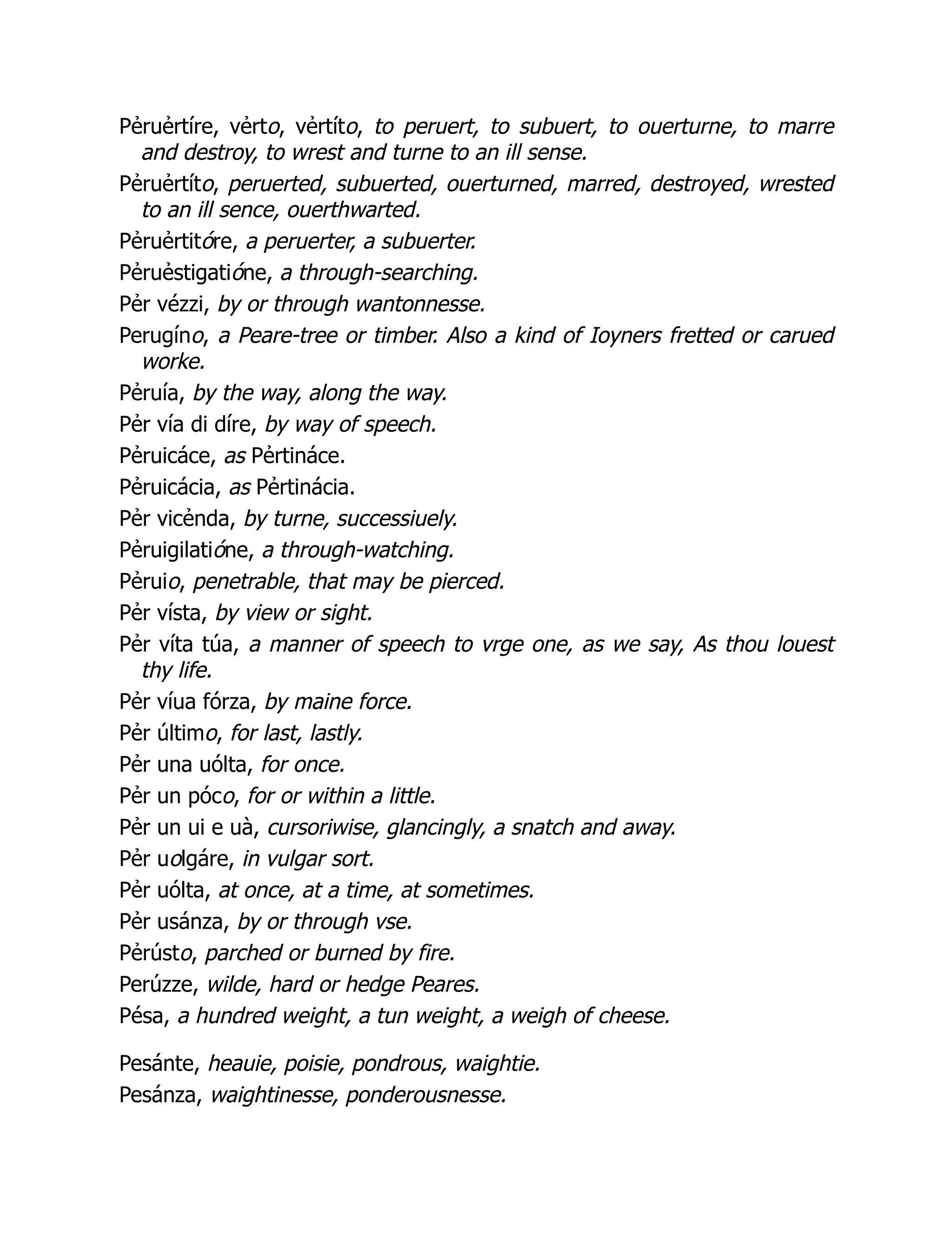 Pẻruẻrtíre, vẻrto, vẻrtíto, to peruert, to subuert, to ouerturne, to marre
and destroy, to wrest and turne to an ill sense.
Pẻruẻrtíto, peruerted, subuerted, ouerturned, marred, destroyed, wrested
to an ill sence, ouerthwarted.
Pẻruẻrtitóre, a peruerter, a subuerter.
Pẻruẻstigatióne, a through-searching.
Pẻr vézzi, by or through wantonnesse.
Perugíno, a Peare-tree or timber. Also a kind of Ioyners fretted or carued
worke.
Pẻruía, by the way, along the way.
Pẻr vía di díre, by way of speech.
Pẻruicáce, as Pẻrtináce.
Pẻruicácia, as Pẻrtinácia.
Pẻr vicẻnda, by turne, successiuely.
Pẻruigilatióne, a through-watching.
Pẻruio, penetrable, that may be pierced.
Pẻr vísta, by view or sight.
Pẻr víta túa, a manner of speech to vrge one, as we say, As thou louest
thy life.
Pẻr víua fórza, by maine force.
Pẻr último, for last, lastly.
Pẻr una uólta, for once.
Pẻr un póco, for or within a little.
Pẻr un ui e uà, cursoriwise, glancingly, a snatch and away.
Pẻr uolgáre, in vulgar sort.
Pẻr uólta, at once, at a time, at sometimes.
Pẻr usánza, by or through vse.
Pẻrústo, parched or burned by fire.
Perúzze, wilde, hard or hedge Peares.
Pésa, a hundred weight, a tun weight, a weigh of cheese.
Pesánte, heauie, poisie, pondrous, waightie.
Pesánza, waightinesse, ponderousnesse.
 