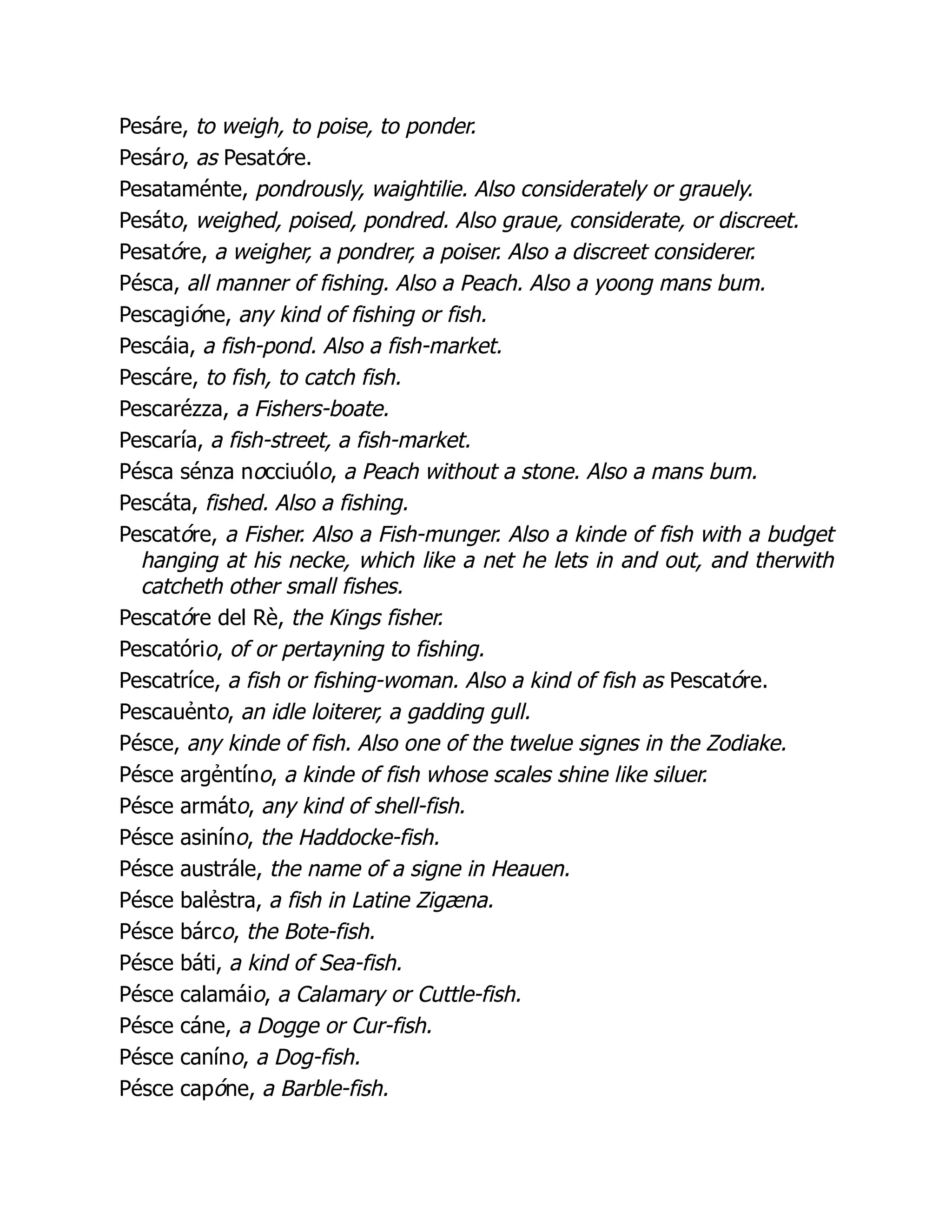 Pesáre, to weigh, to poise, to ponder.
Pesáro, as Pesatóre.
Pesataménte, pondrously, waightilie. Also considerately or grauely.
Pesáto, weighed, poised, pondred. Also graue, considerate, or discreet.
Pesatóre, a weigher, a pondrer, a poiser. Also a discreet considerer.
Pésca, all manner of fishing. Also a Peach. Also a yoong mans bum.
Pescagióne, any kind of fishing or fish.
Pescáia, a fish-pond. Also a fish-market.
Pescáre, to fish, to catch fish.
Pescarézza, a Fishers-boate.
Pescaría, a fish-street, a fish-market.
Pésca sénza nocciuólo, a Peach without a stone. Also a mans bum.
Pescáta, fished. Also a fishing.
Pescatóre, a Fisher. Also a Fish-munger. Also a kinde of fish with a budget
hanging at his necke, which like a net he lets in and out, and therwith
catcheth other small fishes.
Pescatóre del Rè, the Kings fisher.
Pescatório, of or pertayning to fishing.
Pescatríce, a fish or fishing-woman. Also a kind of fish as Pescatóre.
Pescauẻnto, an idle loiterer, a gadding gull.
Pésce, any kinde of fish. Also one of the twelue signes in the Zodiake.
Pésce argẻntíno, a kinde of fish whose scales shine like siluer.
Pésce armáto, any kind of shell-fish.
Pésce asiníno, the Haddocke-fish.
Pésce austrále, the name of a signe in Heauen.
Pésce balẻstra, a fish in Latine Zigæna.
Pésce bárco, the Bote-fish.
Pésce báti, a kind of Sea-fish.
Pésce calamáio, a Calamary or Cuttle-fish.
Pésce cáne, a Dogge or Cur-fish.
Pésce caníno, a Dog-fish.
Pésce capóne, a Barble-fish.
 