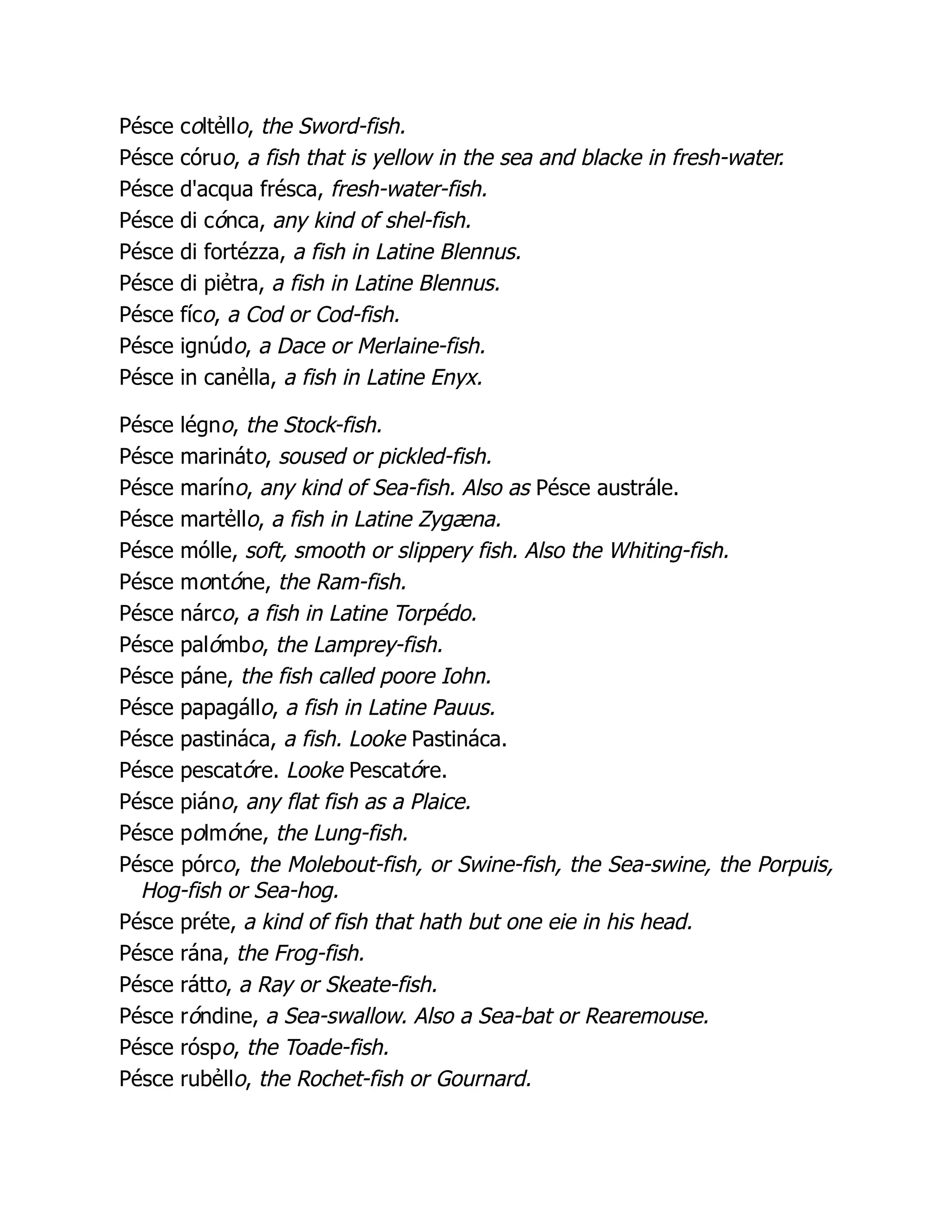 Pésce coltẻllo, the Sword-fish.
Pésce córuo, a fish that is yellow in the sea and blacke in fresh-water.
Pésce d'acqua frésca, fresh-water-fish.
Pésce di cónca, any kind of shel-fish.
Pésce di fortézza, a fish in Latine Blennus.
Pésce di piẻtra, a fish in Latine Blennus.
Pésce fíco, a Cod or Cod-fish.
Pésce ignúdo, a Dace or Merlaine-fish.
Pésce in canẻlla, a fish in Latine Enyx.
Pésce légno, the Stock-fish.
Pésce marináto, soused or pickled-fish.
Pésce maríno, any kind of Sea-fish. Also as Pésce austrále.
Pésce martẻllo, a fish in Latine Zygæna.
Pésce mólle, soft, smooth or slippery fish. Also the Whiting-fish.
Pésce montóne, the Ram-fish.
Pésce nárco, a fish in Latine Torpédo.
Pésce palómbo, the Lamprey-fish.
Pésce páne, the fish called poore Iohn.
Pésce papagállo, a fish in Latine Pauus.
Pésce pastináca, a fish. Looke Pastináca.
Pésce pescatóre. Looke Pescatóre.
Pésce piáno, any flat fish as a Plaice.
Pésce polmóne, the Lung-fish.
Pésce pórco, the Molebout-fish, or Swine-fish, the Sea-swine, the Porpuis,
Hog-fish or Sea-hog.
Pésce préte, a kind of fish that hath but one eie in his head.
Pésce rána, the Frog-fish.
Pésce rátto, a Ray or Skeate-fish.
Pésce róndine, a Sea-swallow. Also a Sea-bat or Rearemouse.
Pésce róspo, the Toade-fish.
Pésce rubẻllo, the Rochet-fish or Gournard.
 