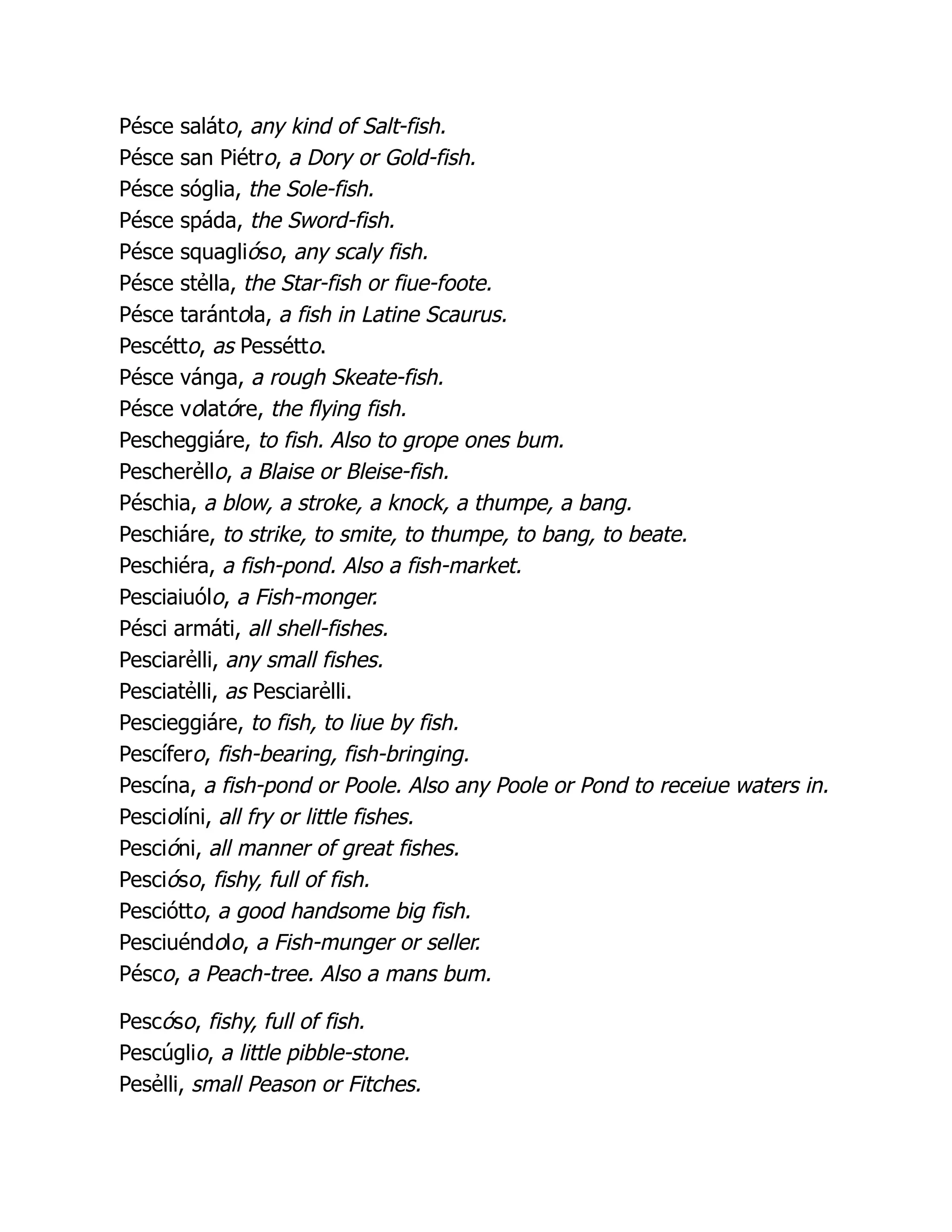 Pésce saláto, any kind of Salt-fish.
Pésce san Piétro, a Dory or Gold-fish.
Pésce sóglia, the Sole-fish.
Pésce spáda, the Sword-fish.
Pésce squaglióso, any scaly fish.
Pésce stẻlla, the Star-fish or fiue-foote.
Pésce tarántola, a fish in Latine Scaurus.
Pescétto, as Pessétto.
Pésce vánga, a rough Skeate-fish.
Pésce volatóre, the flying fish.
Pescheggiáre, to fish. Also to grope ones bum.
Pescherẻllo, a Blaise or Bleise-fish.
Péschia, a blow, a stroke, a knock, a thumpe, a bang.
Peschiáre, to strike, to smite, to thumpe, to bang, to beate.
Peschiéra, a fish-pond. Also a fish-market.
Pesciaiuólo, a Fish-monger.
Pésci armáti, all shell-fishes.
Pesciarẻlli, any small fishes.
Pesciatẻlli, as Pesciarẻlli.
Pescieggiáre, to fish, to liue by fish.
Pescífero, fish-bearing, fish-bringing.
Pescína, a fish-pond or Poole. Also any Poole or Pond to receiue waters in.
Pesciolíni, all fry or little fishes.
Pescióni, all manner of great fishes.
Pescióso, fishy, full of fish.
Pesciótto, a good handsome big fish.
Pesciuéndolo, a Fish-munger or seller.
Pésco, a Peach-tree. Also a mans bum.
Pescóso, fishy, full of fish.
Pescúglio, a little pibble-stone.
Pesẻlli, small Peason or Fitches.
 