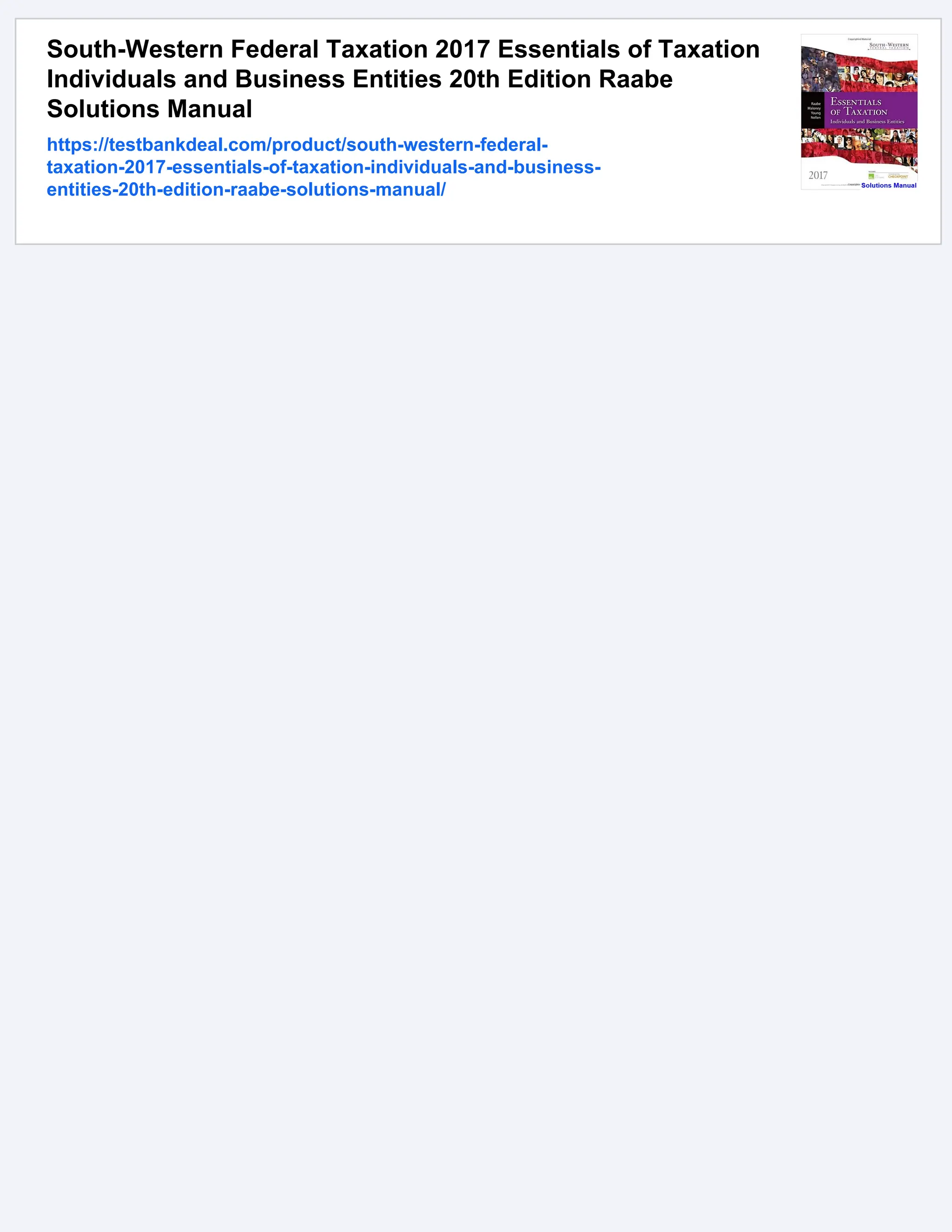 South-Western Federal Taxation 2017 Essentials of Taxation
Individuals and Business Entities 20th Edition Raabe
Solutions Manual
https://testbankdeal.com/product/south-western-federal-
taxation-2017-essentials-of-taxation-individuals-and-business-
entities-20th-edition-raabe-solutions-manual/
 