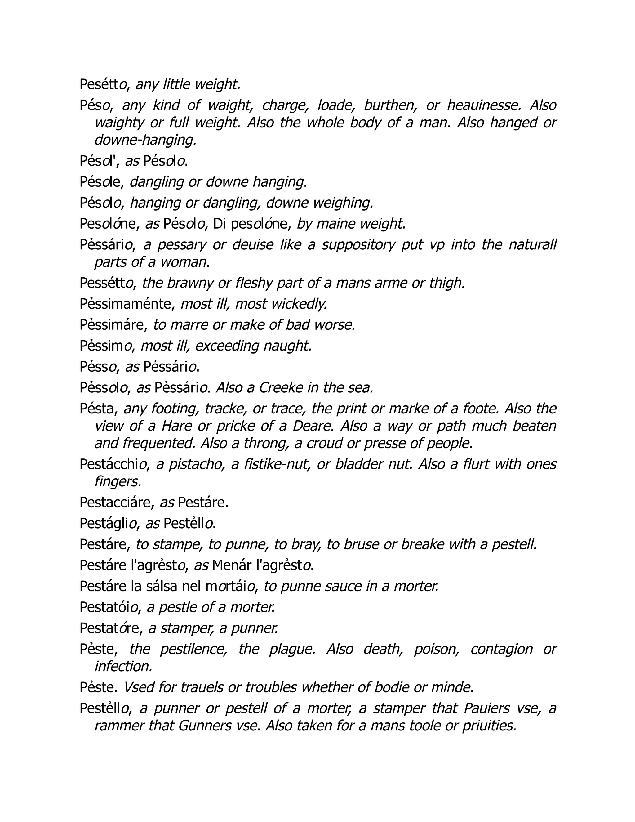 Pesétto, any little weight.
Péso, any kind of waight, charge, loade, burthen, or heauinesse. Also
waighty or full weight. Also the whole body of a man. Also hanged or
downe-hanging.
Pésol', as Pésolo.
Pésole, dangling or downe hanging.
Pésolo, hanging or dangling, downe weighing.
Pesolóne, as Pésolo, Di pesolóne, by maine weight.
Pẻssário, a pessary or deuise like a suppository put vp into the naturall
parts of a woman.
Pessétto, the brawny or fleshy part of a mans arme or thigh.
Pẻssimaménte, most ill, most wickedly.
Pẻssimáre, to marre or make of bad worse.
Pẻssimo, most ill, exceeding naught.
Pẻsso, as Pẻssário.
Pẻssolo, as Pẻssário. Also a Creeke in the sea.
Pésta, any footing, tracke, or trace, the print or marke of a foote. Also the
view of a Hare or pricke of a Deare. Also a way or path much beaten
and frequented. Also a throng, a croud or presse of people.
Pestácchio, a pistacho, a fistike-nut, or bladder nut. Also a flurt with ones
fingers.
Pestacciáre, as Pestáre.
Pestáglio, as Pestẻllo.
Pestáre, to stampe, to punne, to bray, to bruse or breake with a pestell.
Pestáre l'agrẻsto, as Menár l'agrẻsto.
Pestáre la sálsa nel mortáio, to punne sauce in a morter.
Pestatóio, a pestle of a morter.
Pestatóre, a stamper, a punner.
Pẻste, the pestilence, the plague. Also death, poison, contagion or
infection.
Pẻste. Vsed for trauels or troubles whether of bodie or minde.
Pestẻllo, a punner or pestell of a morter, a stamper that Pauiers vse, a
rammer that Gunners vse. Also taken for a mans toole or priuities.
 