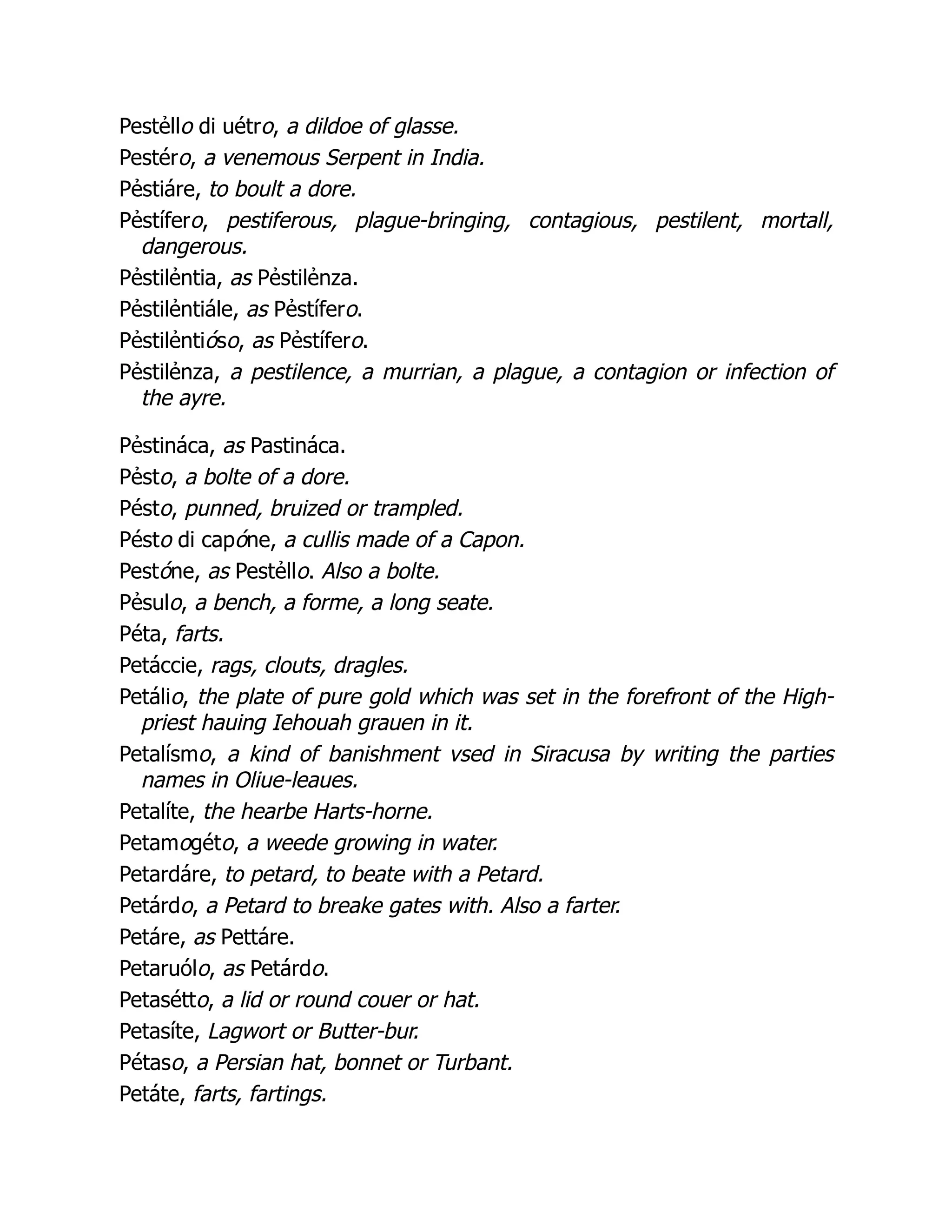 Pestẻllo di uétro, a dildoe of glasse.
Pestéro, a venemous Serpent in India.
Pẻstiáre, to boult a dore.
Pẻstífero, pestiferous, plague-bringing, contagious, pestilent, mortall,
dangerous.
Pẻstilẻntia, as Pẻstilẻnza.
Pẻstilẻntiále, as Pẻstífero.
Pẻstilẻntióso, as Pẻstífero.
Pẻstilẻnza, a pestilence, a murrian, a plague, a contagion or infection of
the ayre.
Pẻstináca, as Pastináca.
Pẻsto, a bolte of a dore.
Pésto, punned, bruized or trampled.
Pésto di capóne, a cullis made of a Capon.
Pestóne, as Pestẻllo. Also a bolte.
Pẻsulo, a bench, a forme, a long seate.
Péta, farts.
Petáccie, rags, clouts, dragles.
Petálio, the plate of pure gold which was set in the forefront of the High-
priest hauing Iehouah grauen in it.
Petalísmo, a kind of banishment vsed in Siracusa by writing the parties
names in Oliue-leaues.
Petalíte, the hearbe Harts-horne.
Petamogéto, a weede growing in water.
Petardáre, to petard, to beate with a Petard.
Petárdo, a Petard to breake gates with. Also a farter.
Petáre, as Pettáre.
Petaruólo, as Petárdo.
Petasétto, a lid or round couer or hat.
Petasíte, Lagwort or Butter-bur.
Pétaso, a Persian hat, bonnet or Turbant.
Petáte, farts, fartings.
 