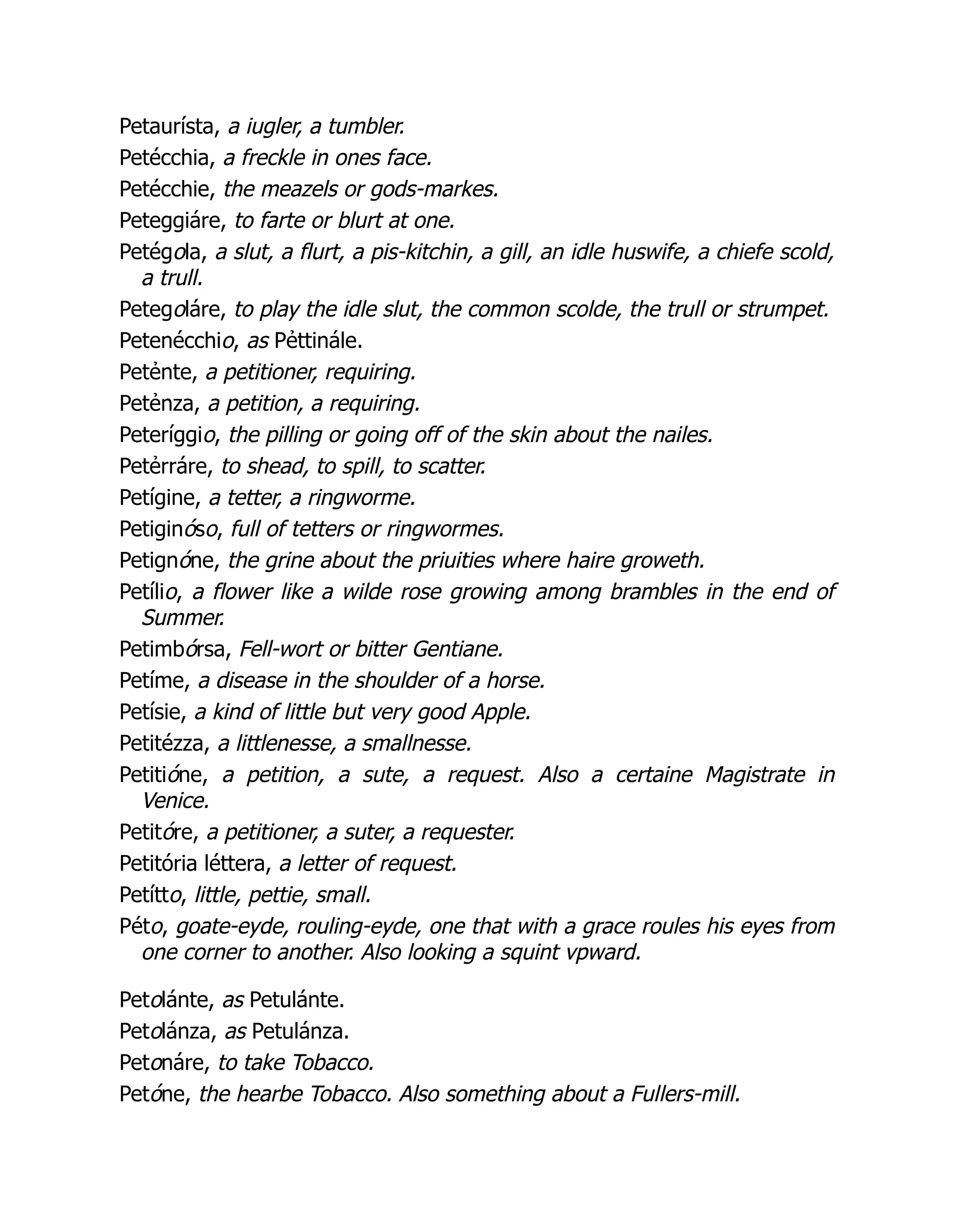 Petaurísta, a iugler, a tumbler.
Petécchia, a freckle in ones face.
Petécchie, the meazels or gods-markes.
Peteggiáre, to farte or blurt at one.
Petégola, a slut, a flurt, a pis-kitchin, a gill, an idle huswife, a chiefe scold,
a trull.
Petegoláre, to play the idle slut, the common scolde, the trull or strumpet.
Petenécchio, as Pẻttinále.
Petẻnte, a petitioner, requiring.
Petẻnza, a petition, a requiring.
Peteríggio, the pilling or going off of the skin about the nailes.
Petẻrráre, to shead, to spill, to scatter.
Petígine, a tetter, a ringworme.
Petiginóso, full of tetters or ringwormes.
Petignóne, the grine about the priuities where haire groweth.
Petílio, a flower like a wilde rose growing among brambles in the end of
Summer.
Petimbórsa, Fell-wort or bitter Gentiane.
Petíme, a disease in the shoulder of a horse.
Petísie, a kind of little but very good Apple.
Petitézza, a littlenesse, a smallnesse.
Petitióne, a petition, a sute, a request. Also a certaine Magistrate in
Venice.
Petitóre, a petitioner, a suter, a requester.
Petitória léttera, a letter of request.
Petítto, little, pettie, small.
Péto, goate-eyde, rouling-eyde, one that with a grace roules his eyes from
one corner to another. Also looking a squint vpward.
Petolánte, as Petulánte.
Petolánza, as Petulánza.
Petonáre, to take Tobacco.
Petóne, the hearbe Tobacco. Also something about a Fullers-mill.
 