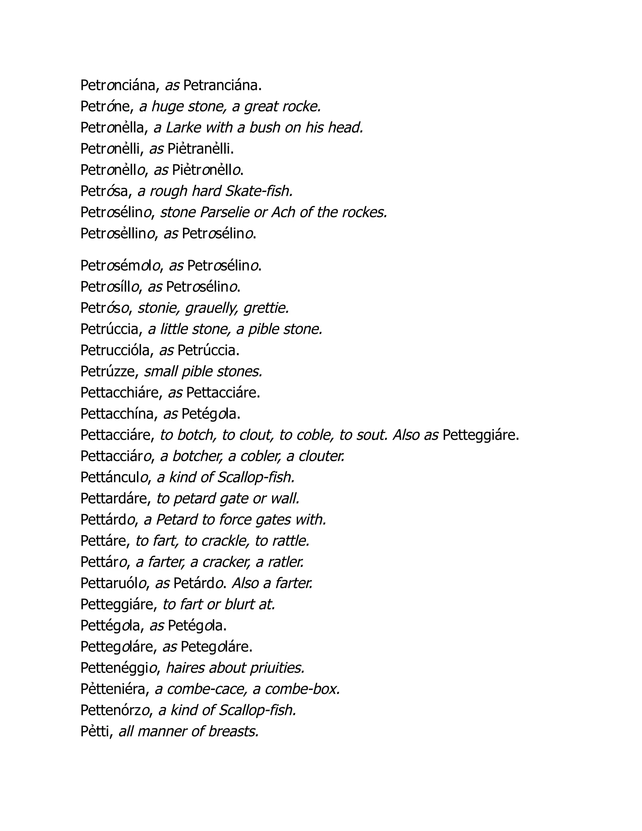 Petronciána, as Petranciána.
Petróne, a huge stone, a great rocke.
Petronẻlla, a Larke with a bush on his head.
Petronẻlli, as Piẻtranẻlli.
Petronẻllo, as Piẻtronẻllo.
Petrósa, a rough hard Skate-fish.
Petrosélino, stone Parselie or Ach of the rockes.
Petrosẻllino, as Petrosélino.
Petrosémolo, as Petrosélino.
Petrosíllo, as Petrosélino.
Petróso, stonie, grauelly, grettie.
Petrúccia, a little stone, a pible stone.
Petruccióla, as Petrúccia.
Petrúzze, small pible stones.
Pettacchiáre, as Pettacciáre.
Pettacchína, as Petégola.
Pettacciáre, to botch, to clout, to coble, to sout. Also as Petteggiáre.
Pettacciáro, a botcher, a cobler, a clouter.
Pettánculo, a kind of Scallop-fish.
Pettardáre, to petard gate or wall.
Pettárdo, a Petard to force gates with.
Pettáre, to fart, to crackle, to rattle.
Pettáro, a farter, a cracker, a ratler.
Pettaruólo, as Petárdo. Also a farter.
Petteggiáre, to fart or blurt at.
Pettégola, as Petégola.
Pettegoláre, as Petegoláre.
Pettenéggio, haires about priuities.
Pẻtteniéra, a combe-cace, a combe-box.
Pettenórzo, a kind of Scallop-fish.
Pẻtti, all manner of breasts.
 