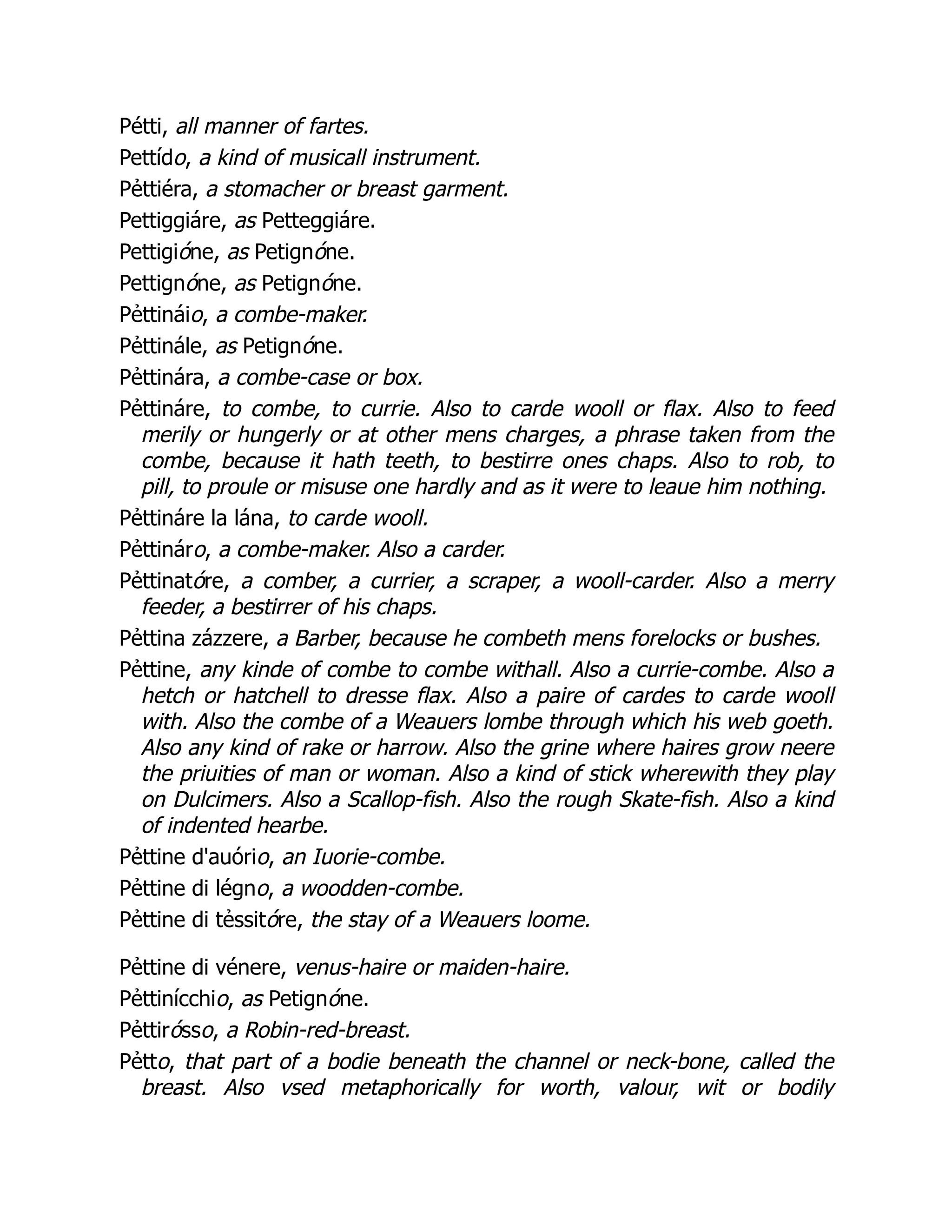 Pétti, all manner of fartes.
Pettído, a kind of musicall instrument.
Pẻttiéra, a stomacher or breast garment.
Pettiggiáre, as Petteggiáre.
Pettigióne, as Petignóne.
Pettignóne, as Petignóne.
Pẻttináio, a combe-maker.
Pẻttinále, as Petignóne.
Pẻttinára, a combe-case or box.
Pẻttináre, to combe, to currie. Also to carde wooll or flax. Also to feed
merily or hungerly or at other mens charges, a phrase taken from the
combe, because it hath teeth, to bestirre ones chaps. Also to rob, to
pill, to proule or misuse one hardly and as it were to leaue him nothing.
Pẻttináre la lána, to carde wooll.
Pẻttináro, a combe-maker. Also a carder.
Pẻttinatóre, a comber, a currier, a scraper, a wooll-carder. Also a merry
feeder, a bestirrer of his chaps.
Pẻttina zázzere, a Barber, because he combeth mens forelocks or bushes.
Pẻttine, any kinde of combe to combe withall. Also a currie-combe. Also a
hetch or hatchell to dresse flax. Also a paire of cardes to carde wooll
with. Also the combe of a Weauers lombe through which his web goeth.
Also any kind of rake or harrow. Also the grine where haires grow neere
the priuities of man or woman. Also a kind of stick wherewith they play
on Dulcimers. Also a Scallop-fish. Also the rough Skate-fish. Also a kind
of indented hearbe.
Pẻttine d'auório, an Iuorie-combe.
Pẻttine di légno, a woodden-combe.
Pẻttine di tẻssitóre, the stay of a Weauers loome.
Pẻttine di vénere, venus-haire or maiden-haire.
Pẻttinícchio, as Petignóne.
Pẻttirósso, a Robin-red-breast.
Pẻtto, that part of a bodie beneath the channel or neck-bone, called the
breast. Also vsed metaphorically for worth, valour, wit or bodily
 