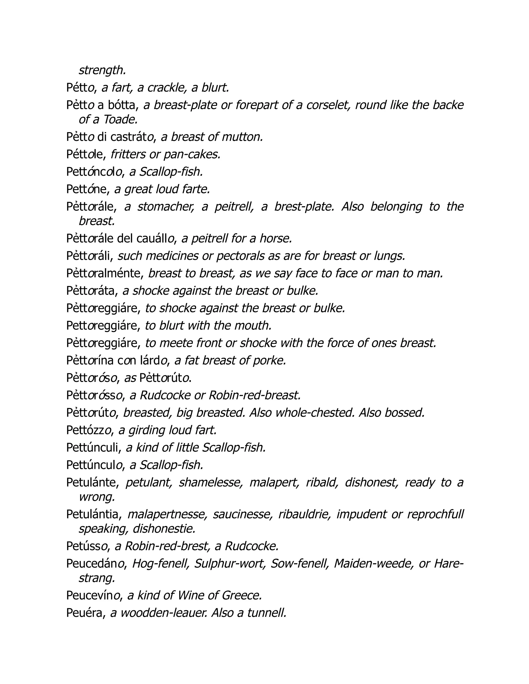 strength.
Pétto, a fart, a crackle, a blurt.
Pẻtto a bótta, a breast-plate or forepart of a corselet, round like the backe
of a Toade.
Pẻtto di castráto, a breast of mutton.
Péttole, fritters or pan-cakes.
Pettóncolo, a Scallop-fish.
Pettóne, a great loud farte.
Pẻttorále, a stomacher, a peitrell, a brest-plate. Also belonging to the
breast.
Pẻttorále del cauállo, a peitrell for a horse.
Pẻttoráli, such medicines or pectorals as are for breast or lungs.
Pẻttoralménte, breast to breast, as we say face to face or man to man.
Pẻttoráta, a shocke against the breast or bulke.
Pẻttoreggiáre, to shocke against the breast or bulke.
Pettoreggiáre, to blurt with the mouth.
Pẻttoreggiáre, to meete front or shocke with the force of ones breast.
Pẻttorína con lárdo, a fat breast of porke.
Pẻttoróso, as Pẻttorúto.
Pẻttorósso, a Rudcocke or Robin-red-breast.
Pẻttorúto, breasted, big breasted. Also whole-chested. Also bossed.
Pettózzo, a girding loud fart.
Pettúnculi, a kind of little Scallop-fish.
Pettúnculo, a Scallop-fish.
Petulánte, petulant, shamelesse, malapert, ribald, dishonest, ready to a
wrong.
Petulántia, malapertnesse, saucinesse, ribauldrie, impudent or reprochfull
speaking, dishonestie.
Petússo, a Robin-red-brest, a Rudcocke.
Peucedáno, Hog-fenell, Sulphur-wort, Sow-fenell, Maiden-weede, or Hare-
strang.
Peucevíno, a kind of Wine of Greece.
Peuéra, a woodden-leauer. Also a tunnell.
 