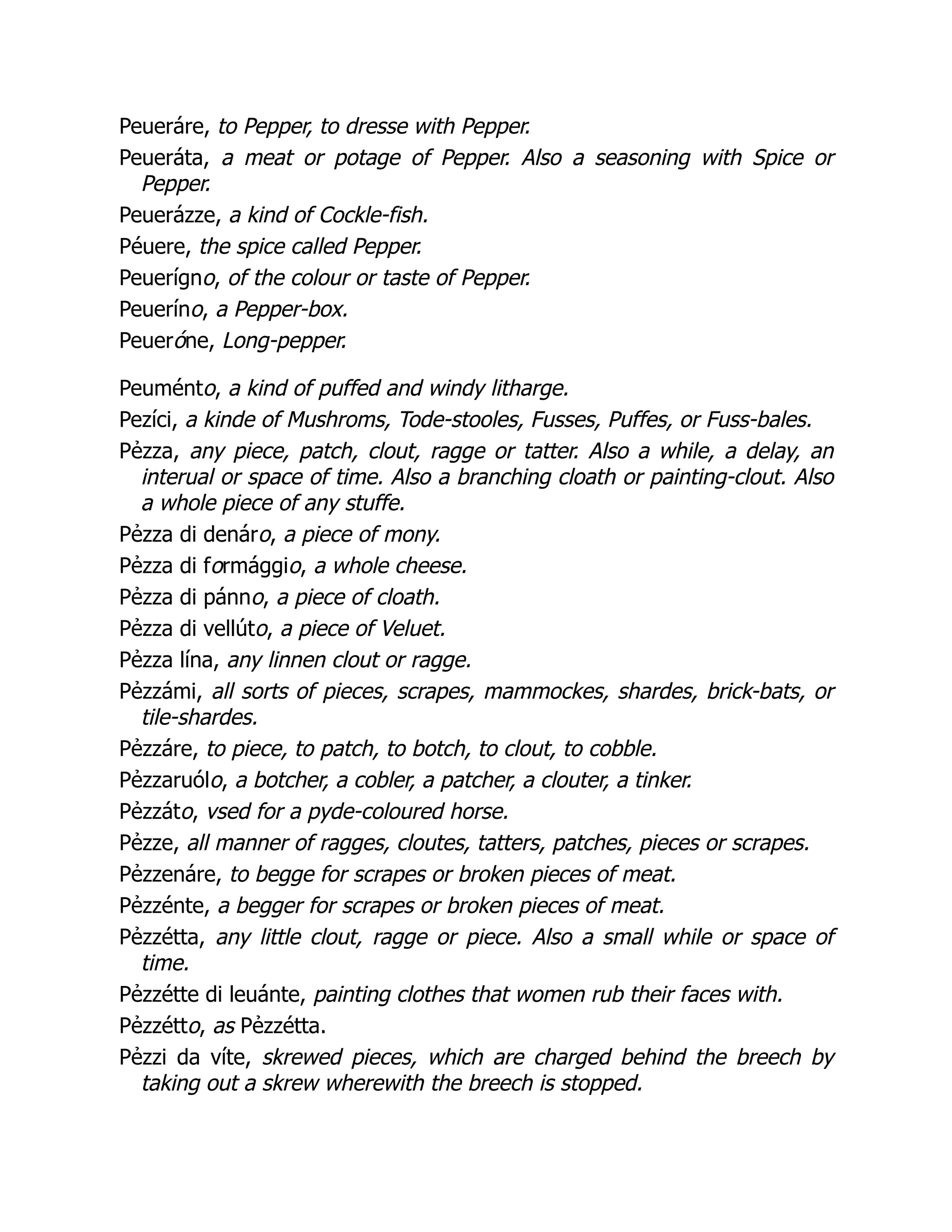 Peueráre, to Pepper, to dresse with Pepper.
Peueráta, a meat or potage of Pepper. Also a seasoning with Spice or
Pepper.
Peuerázze, a kind of Cockle-fish.
Péuere, the spice called Pepper.
Peuerígno, of the colour or taste of Pepper.
Peueríno, a Pepper-box.
Peueróne, Long-pepper.
Peuménto, a kind of puffed and windy litharge.
Pezíci, a kinde of Mushroms, Tode-stooles, Fusses, Puffes, or Fuss-bales.
Pẻzza, any piece, patch, clout, ragge or tatter. Also a while, a delay, an
interual or space of time. Also a branching cloath or painting-clout. Also
a whole piece of any stuffe.
Pẻzza di denáro, a piece of mony.
Pẻzza di formággio, a whole cheese.
Pẻzza di pánno, a piece of cloath.
Pẻzza di vellúto, a piece of Veluet.
Pẻzza lína, any linnen clout or ragge.
Pẻzzámi, all sorts of pieces, scrapes, mammockes, shardes, brick-bats, or
tile-shardes.
Pẻzzáre, to piece, to patch, to botch, to clout, to cobble.
Pẻzzaruólo, a botcher, a cobler, a patcher, a clouter, a tinker.
Pẻzzáto, vsed for a pyde-coloured horse.
Pẻzze, all manner of ragges, cloutes, tatters, patches, pieces or scrapes.
Pẻzzenáre, to begge for scrapes or broken pieces of meat.
Pẻzzénte, a begger for scrapes or broken pieces of meat.
Pẻzzétta, any little clout, ragge or piece. Also a small while or space of
time.
Pẻzzétte di leuánte, painting clothes that women rub their faces with.
Pẻzzétto, as Pẻzzétta.
Pẻzzi da víte, skrewed pieces, which are charged behind the breech by
taking out a skrew wherewith the breech is stopped.
 
