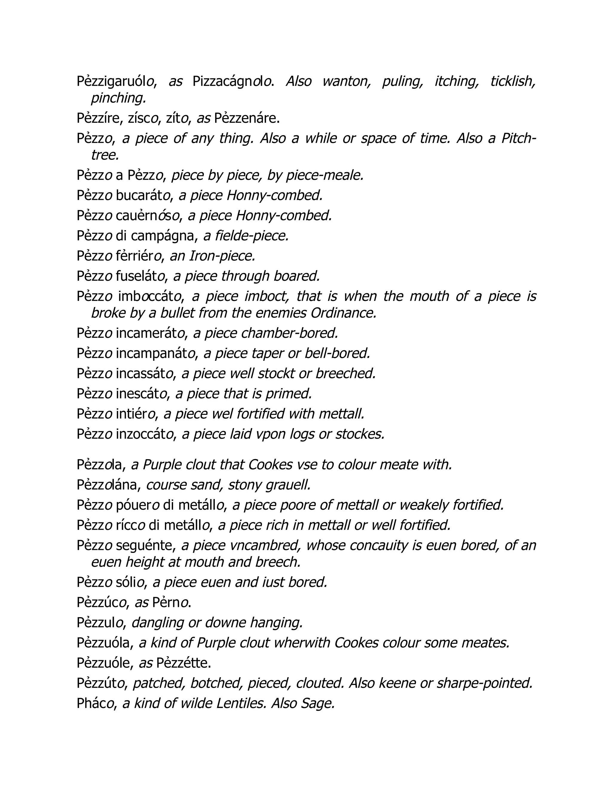 Pẻzzigaruólo, as Pizzacágnolo. Also wanton, puling, itching, ticklish,
pinching.
Pẻzzíre, zísco, zíto, as Pẻzzenáre.
Pẻzzo, a piece of any thing. Also a while or space of time. Also a Pitch-
tree.
Pẻzzo a Pẻzzo, piece by piece, by piece-meale.
Pẻzzo bucaráto, a piece Honny-combed.
Pẻzzo cauẻrnóso, a piece Honny-combed.
Pẻzzo di campágna, a fielde-piece.
Pẻzzo fẻrriéro, an Iron-piece.
Pẻzzo fuseláto, a piece through boared.
Pẻzzo imboccáto, a piece imboct, that is when the mouth of a piece is
broke by a bullet from the enemies Ordinance.
Pẻzzo incameráto, a piece chamber-bored.
Pẻzzo incampanáto, a piece taper or bell-bored.
Pẻzzo incassáto, a piece well stockt or breeched.
Pẻzzo inescáto, a piece that is primed.
Pẻzzo intiéro, a piece wel fortified with mettall.
Pẻzzo inzoccáto, a piece laid vpon logs or stockes.
Pẻzzola, a Purple clout that Cookes vse to colour meate with.
Pẻzzolána, course sand, stony grauell.
Pẻzzo póuero di metállo, a piece poore of mettall or weakely fortified.
Pẻzzo rícco di metállo, a piece rich in mettall or well fortified.
Pẻzzo seguénte, a piece vncambred, whose concauity is euen bored, of an
euen height at mouth and breech.
Pẻzzo sólio, a piece euen and iust bored.
Pẻzzúco, as Pẻrno.
Pẻzzulo, dangling or downe hanging.
Pẻzzuóla, a kind of Purple clout wherwith Cookes colour some meates.
Pẻzzuóle, as Pẻzzétte.
Pẻzzúto, patched, botched, pieced, clouted. Also keene or sharpe-pointed.
Pháco, a kind of wilde Lentiles. Also Sage.
 