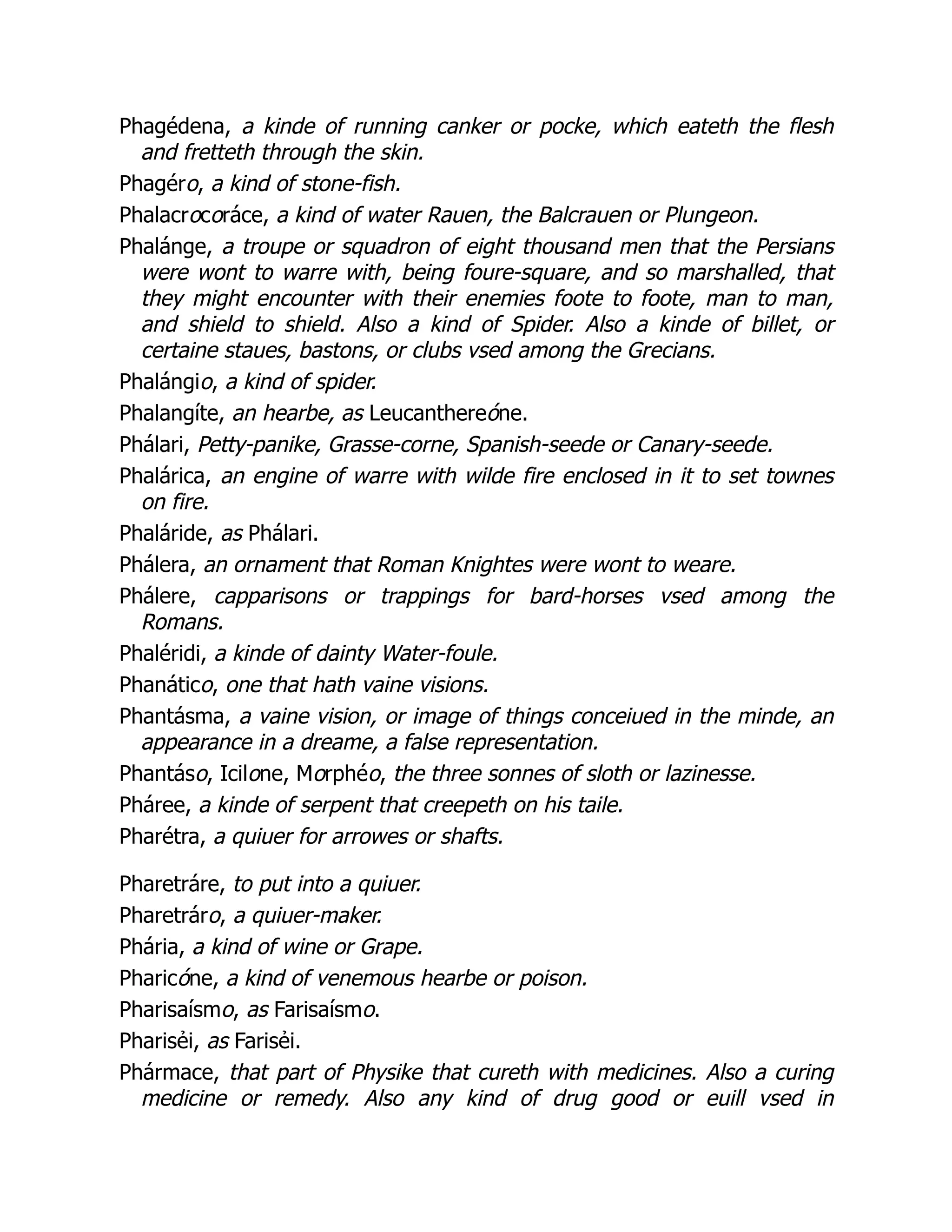 Phagédena, a kinde of running canker or pocke, which eateth the flesh
and fretteth through the skin.
Phagéro, a kind of stone-fish.
Phalacrocoráce, a kind of water Rauen, the Balcrauen or Plungeon.
Phalánge, a troupe or squadron of eight thousand men that the Persians
were wont to warre with, being foure-square, and so marshalled, that
they might encounter with their enemies foote to foote, man to man,
and shield to shield. Also a kind of Spider. Also a kinde of billet, or
certaine staues, bastons, or clubs vsed among the Grecians.
Phalángio, a kind of spider.
Phalangíte, an hearbe, as Leucanthereóne.
Phálari, Petty-panike, Grasse-corne, Spanish-seede or Canary-seede.
Phalárica, an engine of warre with wilde fire enclosed in it to set townes
on fire.
Phaláride, as Phálari.
Phálera, an ornament that Roman Knightes were wont to weare.
Phálere, capparisons or trappings for bard-horses vsed among the
Romans.
Phaléridi, a kinde of dainty Water-foule.
Phanático, one that hath vaine visions.
Phantásma, a vaine vision, or image of things conceiued in the minde, an
appearance in a dreame, a false representation.
Phantáso, Icilone, Morphéo, the three sonnes of sloth or lazinesse.
Pháree, a kinde of serpent that creepeth on his taile.
Pharétra, a quiuer for arrowes or shafts.
Pharetráre, to put into a quiuer.
Pharetráro, a quiuer-maker.
Phária, a kind of wine or Grape.
Pharicóne, a kind of venemous hearbe or poison.
Pharisaísmo, as Farisaísmo.
Pharisẻi, as Farisẻi.
Phármace, that part of Physike that cureth with medicines. Also a curing
medicine or remedy. Also any kind of drug good or euill vsed in
 