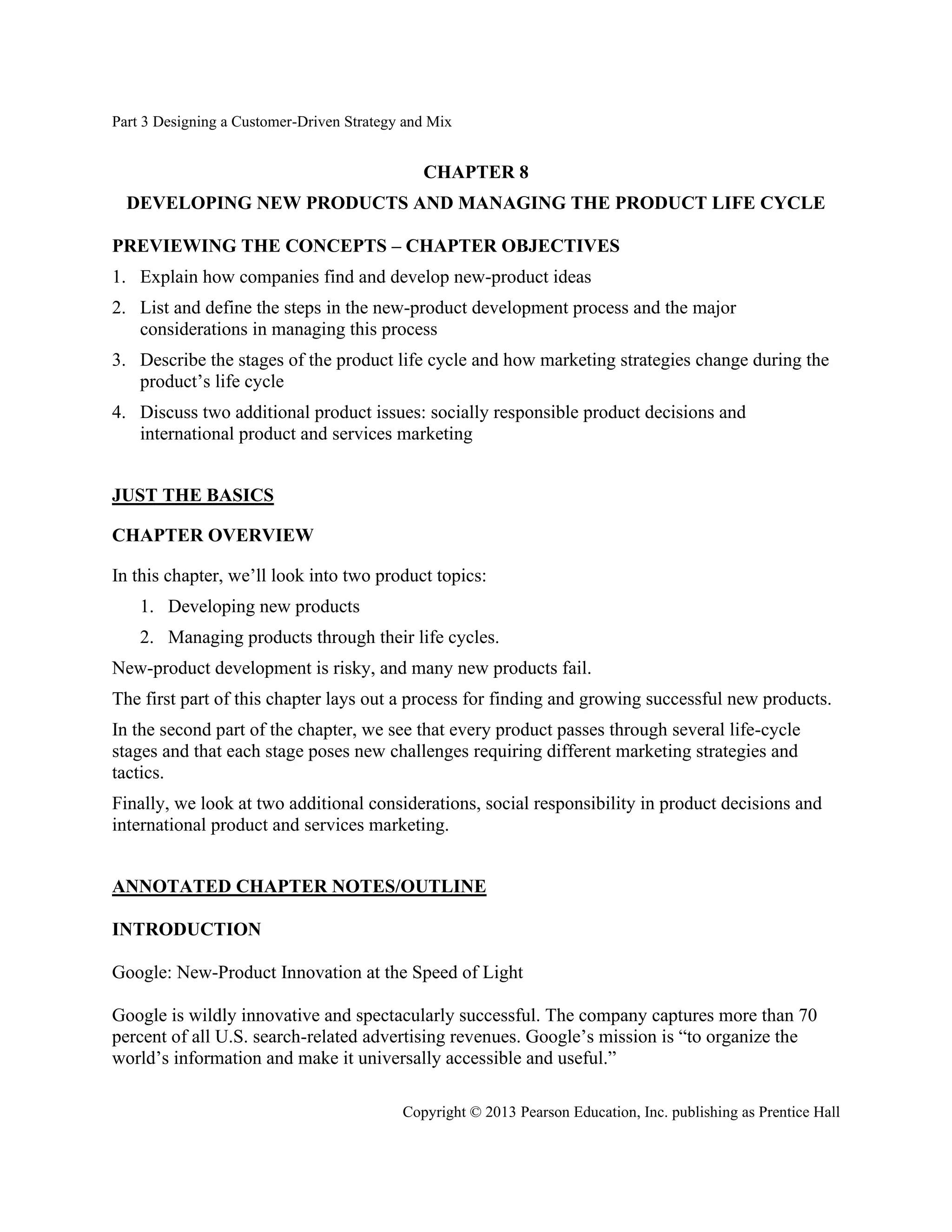 Part 3 Designing a Customer-Driven Strategy and Mix
Copyright © 2013 Pearson Education, Inc. publishing as Prentice Hall
CHAPTER 8
DEVELOPING NEW PRODUCTS AND MANAGING THE PRODUCT LIFE CYCLE
PREVIEWING THE CONCEPTS – CHAPTER OBJECTIVES
1. Explain how companies find and develop new-product ideas
2. List and define the steps in the new-product development process and the major
considerations in managing this process
3. Describe the stages of the product life cycle and how marketing strategies change during the
product’s life cycle
4. Discuss two additional product issues: socially responsible product decisions and
international product and services marketing
JUST THE BASICS
CHAPTER OVERVIEW
In this chapter, we’ll look into two product topics:
1. Developing new products
2. Managing products through their life cycles.
New-product development is risky, and many new products fail.
The first part of this chapter lays out a process for finding and growing successful new products.
In the second part of the chapter, we see that every product passes through several life-cycle
stages and that each stage poses new challenges requiring different marketing strategies and
tactics.
Finally, we look at two additional considerations, social responsibility in product decisions and
international product and services marketing.
ANNOTATED CHAPTER NOTES/OUTLINE
INTRODUCTION
Google: New-Product Innovation at the Speed of Light
Google is wildly innovative and spectacularly successful. The company captures more than 70
percent of all U.S. search-related advertising revenues. Google’s mission is “to organize the
world’s information and make it universally accessible and useful.”
 