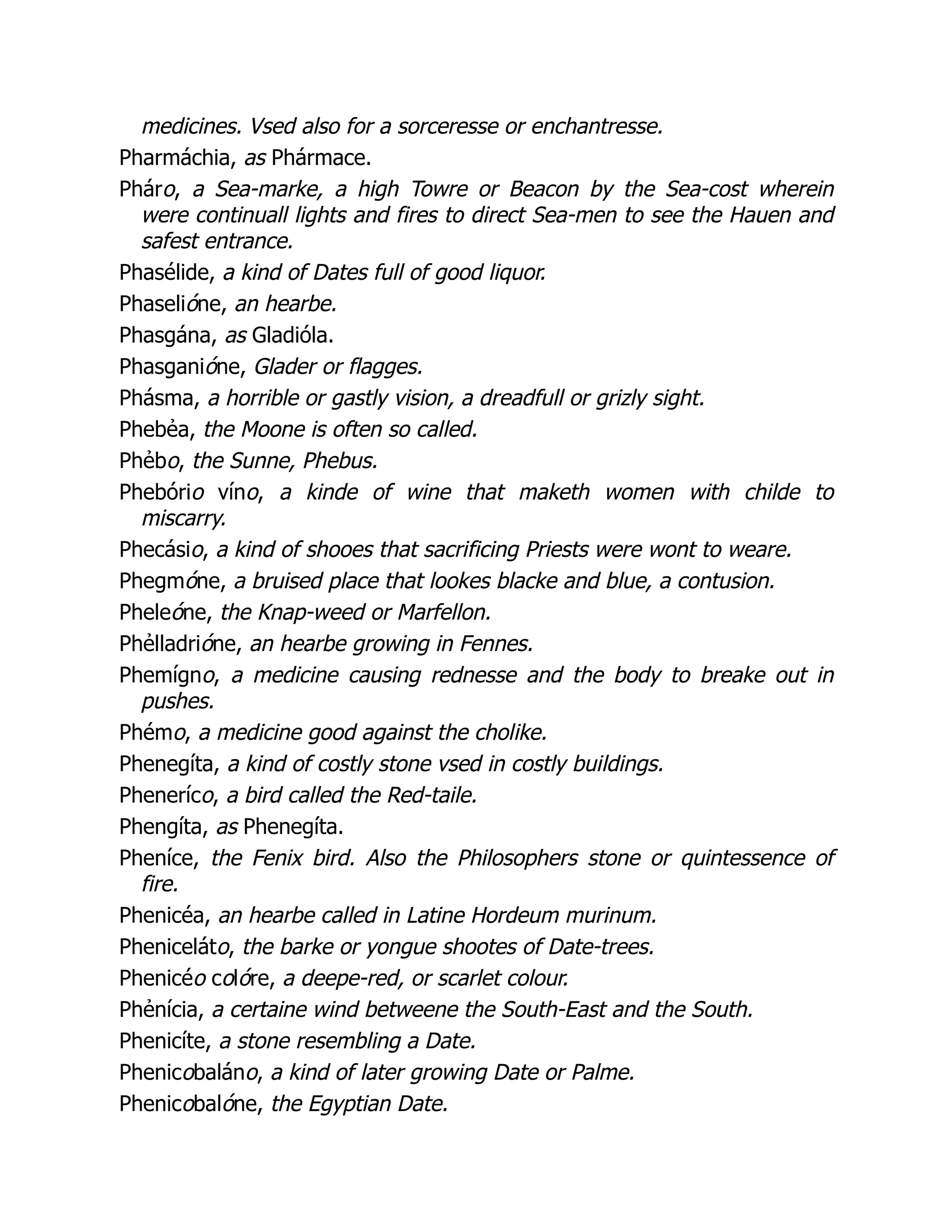 medicines. Vsed also for a sorceresse or enchantresse.
Pharmáchia, as Phármace.
Pháro, a Sea-marke, a high Towre or Beacon by the Sea-cost wherein
were continuall lights and fires to direct Sea-men to see the Hauen and
safest entrance.
Phasélide, a kind of Dates full of good liquor.
Phaselióne, an hearbe.
Phasgána, as Gladióla.
Phasganióne, Glader or flagges.
Phásma, a horrible or gastly vision, a dreadfull or grizly sight.
Phebẻa, the Moone is often so called.
Phẻbo, the Sunne, Phebus.
Phebório víno, a kinde of wine that maketh women with childe to
miscarry.
Phecásio, a kind of shooes that sacrificing Priests were wont to weare.
Phegmóne, a bruised place that lookes blacke and blue, a contusion.
Pheleóne, the Knap-weed or Marfellon.
Phẻlladrióne, an hearbe growing in Fennes.
Phemígno, a medicine causing rednesse and the body to breake out in
pushes.
Phémo, a medicine good against the cholike.
Phenegíta, a kind of costly stone vsed in costly buildings.
Pheneríco, a bird called the Red-taile.
Phengíta, as Phenegíta.
Pheníce, the Fenix bird. Also the Philosophers stone or quintessence of
fire.
Phenicéa, an hearbe called in Latine Hordeum murinum.
Pheniceláto, the barke or yongue shootes of Date-trees.
Phenicéo colóre, a deepe-red, or scarlet colour.
Phẻnícia, a certaine wind betweene the South-East and the South.
Phenicíte, a stone resembling a Date.
Phenicobaláno, a kind of later growing Date or Palme.
Phenicobalóne, the Egyptian Date.
 