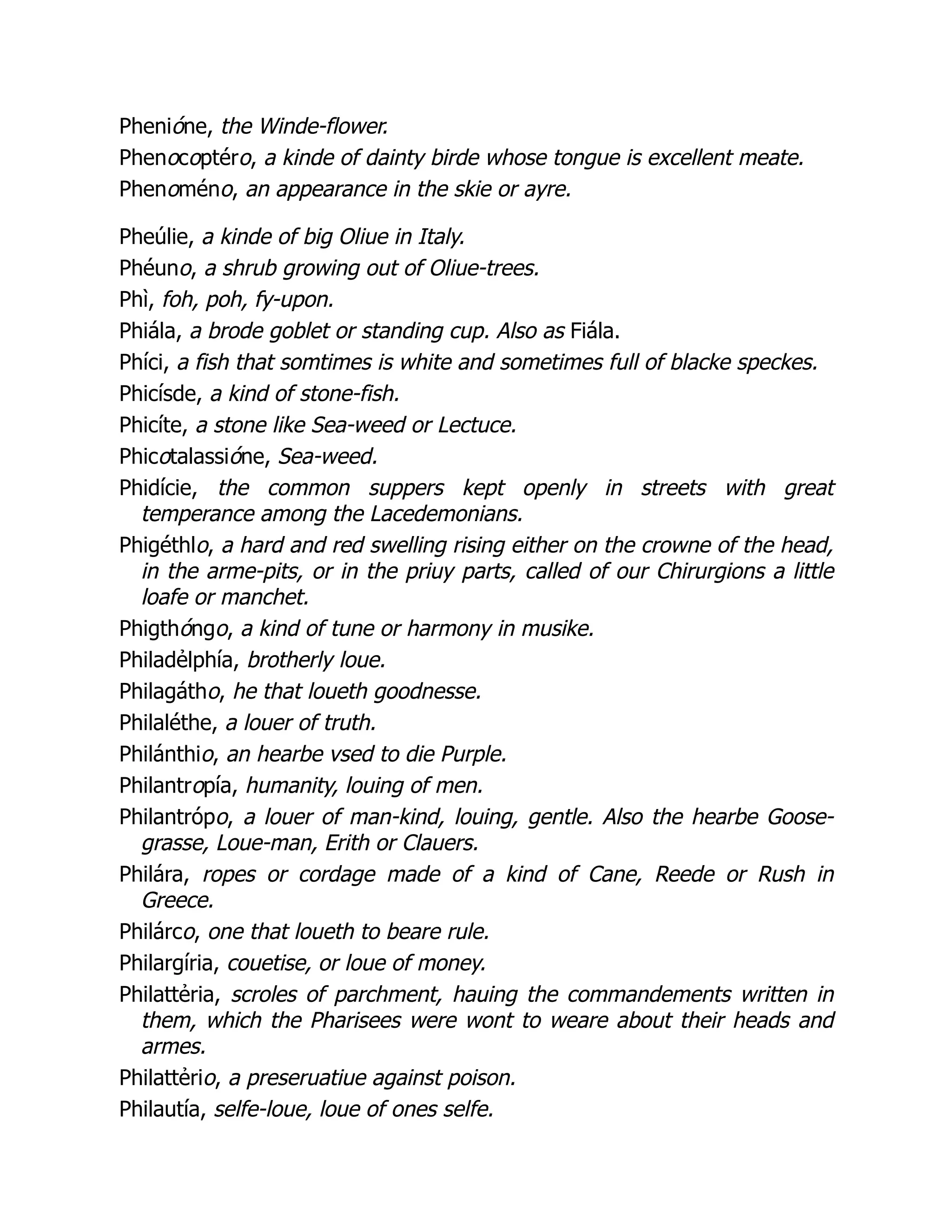Phenióne, the Winde-flower.
Phenocoptéro, a kinde of dainty birde whose tongue is excellent meate.
Phenoméno, an appearance in the skie or ayre.
Pheúlie, a kinde of big Oliue in Italy.
Phéuno, a shrub growing out of Oliue-trees.
Phì, foh, poh, fy-upon.
Phiála, a brode goblet or standing cup. Also as Fiála.
Phíci, a fish that somtimes is white and sometimes full of blacke speckes.
Phicísde, a kind of stone-fish.
Phicíte, a stone like Sea-weed or Lectuce.
Phicotalassióne, Sea-weed.
Phidície, the common suppers kept openly in streets with great
temperance among the Lacedemonians.
Phigéthlo, a hard and red swelling rising either on the crowne of the head,
in the arme-pits, or in the priuy parts, called of our Chirurgions a little
loafe or manchet.
Phigthóngo, a kind of tune or harmony in musike.
Philadẻlphía, brotherly loue.
Philagátho, he that loueth goodnesse.
Philaléthe, a louer of truth.
Philánthio, an hearbe vsed to die Purple.
Philantropía, humanity, louing of men.
Philantrópo, a louer of man-kind, louing, gentle. Also the hearbe Goose-
grasse, Loue-man, Erith or Clauers.
Philára, ropes or cordage made of a kind of Cane, Reede or Rush in
Greece.
Philárco, one that loueth to beare rule.
Philargíria, couetise, or loue of money.
Philattẻria, scroles of parchment, hauing the commandements written in
them, which the Pharisees were wont to weare about their heads and
armes.
Philattẻrio, a preseruatiue against poison.
Philautía, selfe-loue, loue of ones selfe.
 