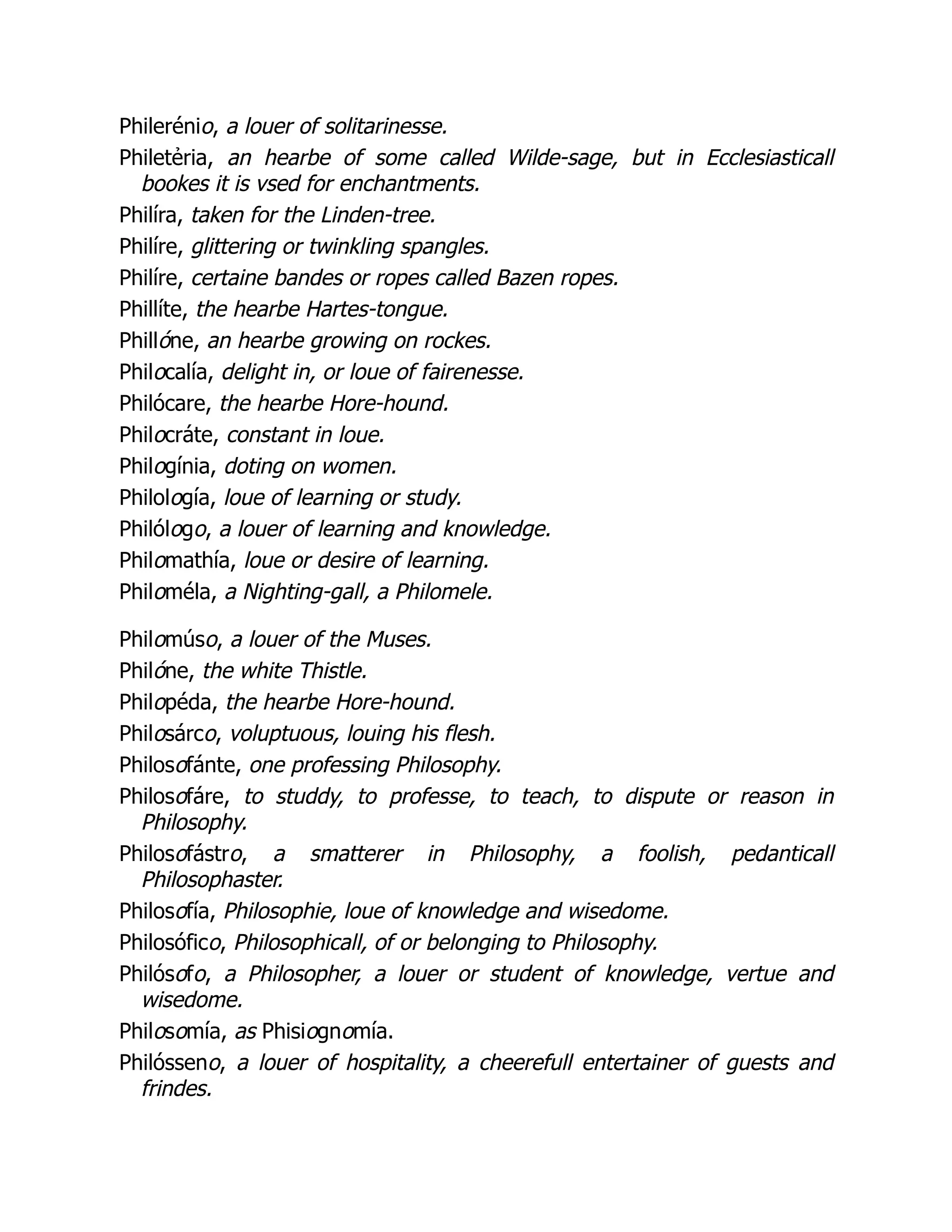 Philerénio, a louer of solitarinesse.
Philetẻria, an hearbe of some called Wilde-sage, but in Ecclesiasticall
bookes it is vsed for enchantments.
Philíra, taken for the Linden-tree.
Philíre, glittering or twinkling spangles.
Philíre, certaine bandes or ropes called Bazen ropes.
Phillíte, the hearbe Hartes-tongue.
Phillóne, an hearbe growing on rockes.
Philocalía, delight in, or loue of fairenesse.
Philócare, the hearbe Hore-hound.
Philocráte, constant in loue.
Philogínia, doting on women.
Philología, loue of learning or study.
Philólogo, a louer of learning and knowledge.
Philomathía, loue or desire of learning.
Philoméla, a Nighting-gall, a Philomele.
Philomúso, a louer of the Muses.
Philóne, the white Thistle.
Philopéda, the hearbe Hore-hound.
Philosárco, voluptuous, louing his flesh.
Philosofánte, one professing Philosophy.
Philosofáre, to studdy, to professe, to teach, to dispute or reason in
Philosophy.
Philosofástro, a smatterer in Philosophy, a foolish, pedanticall
Philosophaster.
Philosofía, Philosophie, loue of knowledge and wisedome.
Philosófico, Philosophicall, of or belonging to Philosophy.
Philósofo, a Philosopher, a louer or student of knowledge, vertue and
wisedome.
Philosomía, as Phisiognomía.
Philósseno, a louer of hospitality, a cheerefull entertainer of guests and
frindes.
 