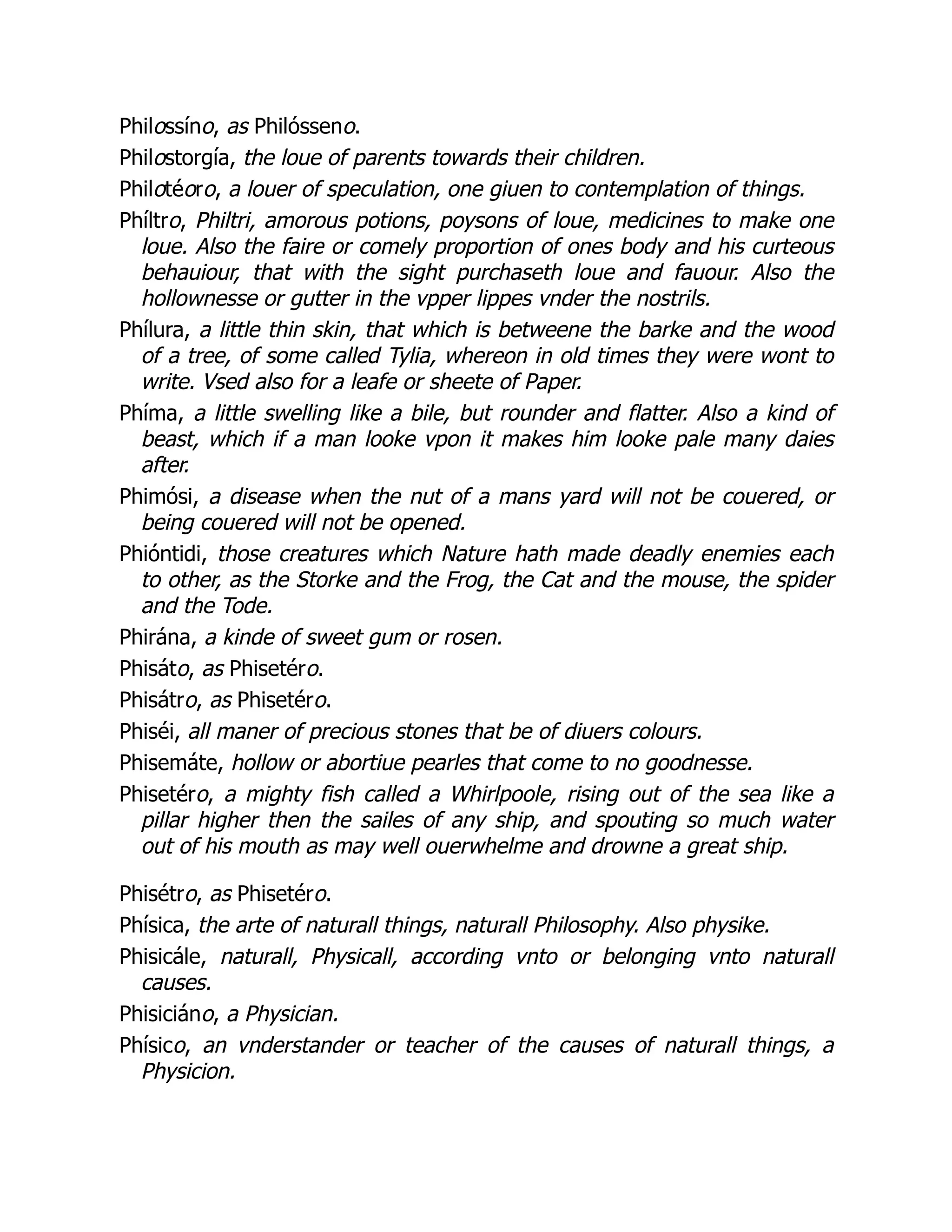 Philossíno, as Philósseno.
Philostorgía, the loue of parents towards their children.
Philotéoro, a louer of speculation, one giuen to contemplation of things.
Phíltro, Philtri, amorous potions, poysons of loue, medicines to make one
loue. Also the faire or comely proportion of ones body and his curteous
behauiour, that with the sight purchaseth loue and fauour. Also the
hollownesse or gutter in the vpper lippes vnder the nostrils.
Phílura, a little thin skin, that which is betweene the barke and the wood
of a tree, of some called Tylia, whereon in old times they were wont to
write. Vsed also for a leafe or sheete of Paper.
Phíma, a little swelling like a bile, but rounder and flatter. Also a kind of
beast, which if a man looke vpon it makes him looke pale many daies
after.
Phimósi, a disease when the nut of a mans yard will not be couered, or
being couered will not be opened.
Phióntidi, those creatures which Nature hath made deadly enemies each
to other, as the Storke and the Frog, the Cat and the mouse, the spider
and the Tode.
Phirána, a kinde of sweet gum or rosen.
Phisáto, as Phisetéro.
Phisátro, as Phisetéro.
Phiséi, all maner of precious stones that be of diuers colours.
Phisemáte, hollow or abortiue pearles that come to no goodnesse.
Phisetéro, a mighty fish called a Whirlpoole, rising out of the sea like a
pillar higher then the sailes of any ship, and spouting so much water
out of his mouth as may well ouerwhelme and drowne a great ship.
Phisétro, as Phisetéro.
Phísica, the arte of naturall things, naturall Philosophy. Also physike.
Phisicále, naturall, Physicall, according vnto or belonging vnto naturall
causes.
Phisiciáno, a Physician.
Phísico, an vnderstander or teacher of the causes of naturall things, a
Physicion.
 