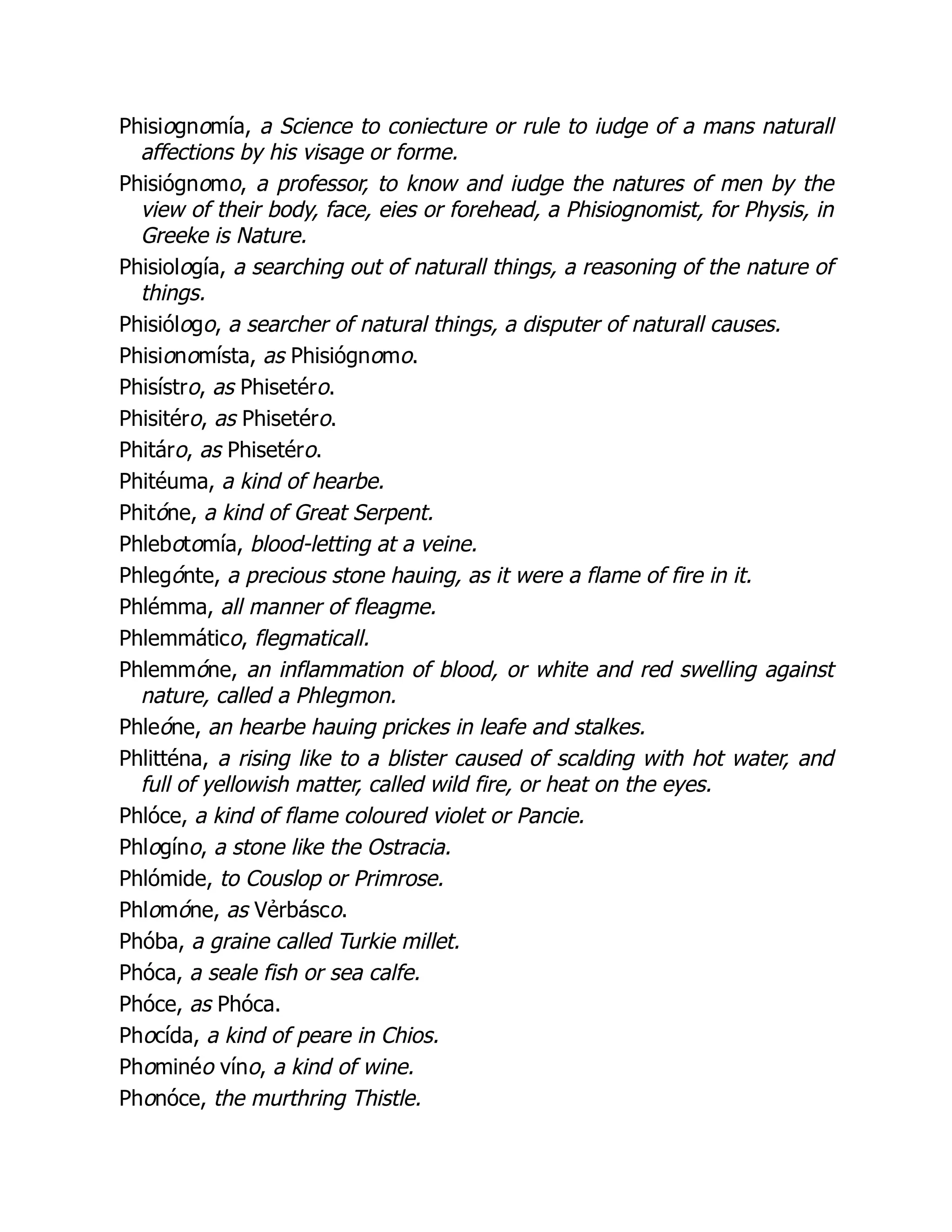 Phisiognomía, a Science to coniecture or rule to iudge of a mans naturall
affections by his visage or forme.
Phisiógnomo, a professor, to know and iudge the natures of men by the
view of their body, face, eies or forehead, a Phisiognomist, for Physis, in
Greeke is Nature.
Phisiología, a searching out of naturall things, a reasoning of the nature of
things.
Phisiólogo, a searcher of natural things, a disputer of naturall causes.
Phisionomísta, as Phisiógnomo.
Phisístro, as Phisetéro.
Phisitéro, as Phisetéro.
Phitáro, as Phisetéro.
Phitéuma, a kind of hearbe.
Phitóne, a kind of Great Serpent.
Phlebotomía, blood-letting at a veine.
Phlegónte, a precious stone hauing, as it were a flame of fire in it.
Phlémma, all manner of fleagme.
Phlemmático, flegmaticall.
Phlemmóne, an inflammation of blood, or white and red swelling against
nature, called a Phlegmon.
Phleóne, an hearbe hauing prickes in leafe and stalkes.
Phlitténa, a rising like to a blister caused of scalding with hot water, and
full of yellowish matter, called wild fire, or heat on the eyes.
Phlóce, a kind of flame coloured violet or Pancie.
Phlogíno, a stone like the Ostracia.
Phlómide, to Couslop or Primrose.
Phlomóne, as Vẻrbásco.
Phóba, a graine called Turkie millet.
Phóca, a seale fish or sea calfe.
Phóce, as Phóca.
Phocída, a kind of peare in Chios.
Phominéo víno, a kind of wine.
Phonóce, the murthring Thistle.
 