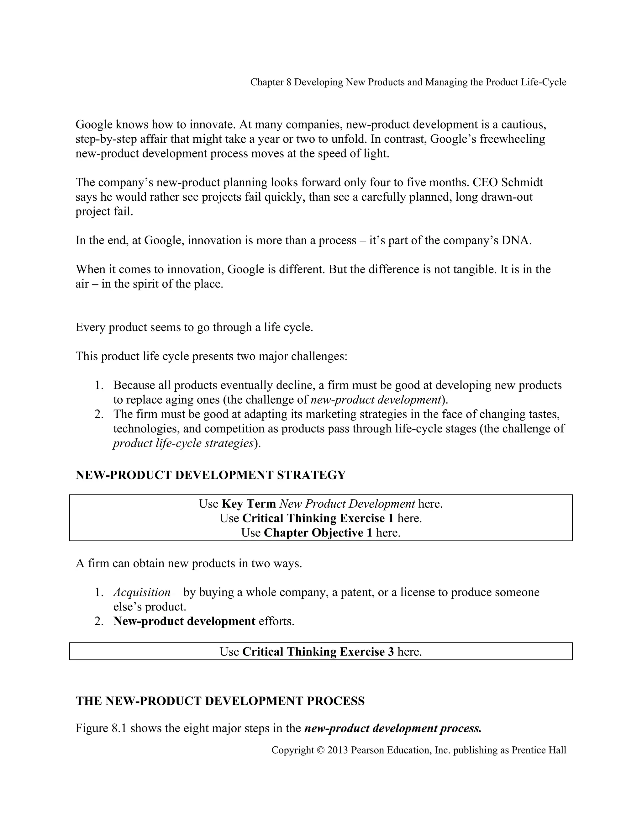 Chapter 8 Developing New Products and Managing the Product Life-Cycle
Copyright © 2013 Pearson Education, Inc. publishing as Prentice Hall
Google knows how to innovate. At many companies, new-product development is a cautious,
step-by-step affair that might take a year or two to unfold. In contrast, Google’s freewheeling
new-product development process moves at the speed of light.
The company’s new-product planning looks forward only four to five months. CEO Schmidt
says he would rather see projects fail quickly, than see a carefully planned, long drawn-out
project fail.
In the end, at Google, innovation is more than a process – it’s part of the company’s DNA.
When it comes to innovation, Google is different. But the difference is not tangible. It is in the
air – in the spirit of the place.
Every product seems to go through a life cycle.
This product life cycle presents two major challenges:
1. Because all products eventually decline, a firm must be good at developing new products
to replace aging ones (the challenge of new-product development).
2. The firm must be good at adapting its marketing strategies in the face of changing tastes,
technologies, and competition as products pass through life-cycle stages (the challenge of
product life-cycle strategies).
NEW-PRODUCT DEVELOPMENT STRATEGY
Use Key Term New Product Development here.
Use Critical Thinking Exercise 1 here.
Use Chapter Objective 1 here.
A firm can obtain new products in two ways.
1. Acquisition—by buying a whole company, a patent, or a license to produce someone
else’s product.
2. New-product development efforts.
Use Critical Thinking Exercise 3 here.
THE NEW-PRODUCT DEVELOPMENT PROCESS
Figure 8.1 shows the eight major steps in the new-product development process.
 