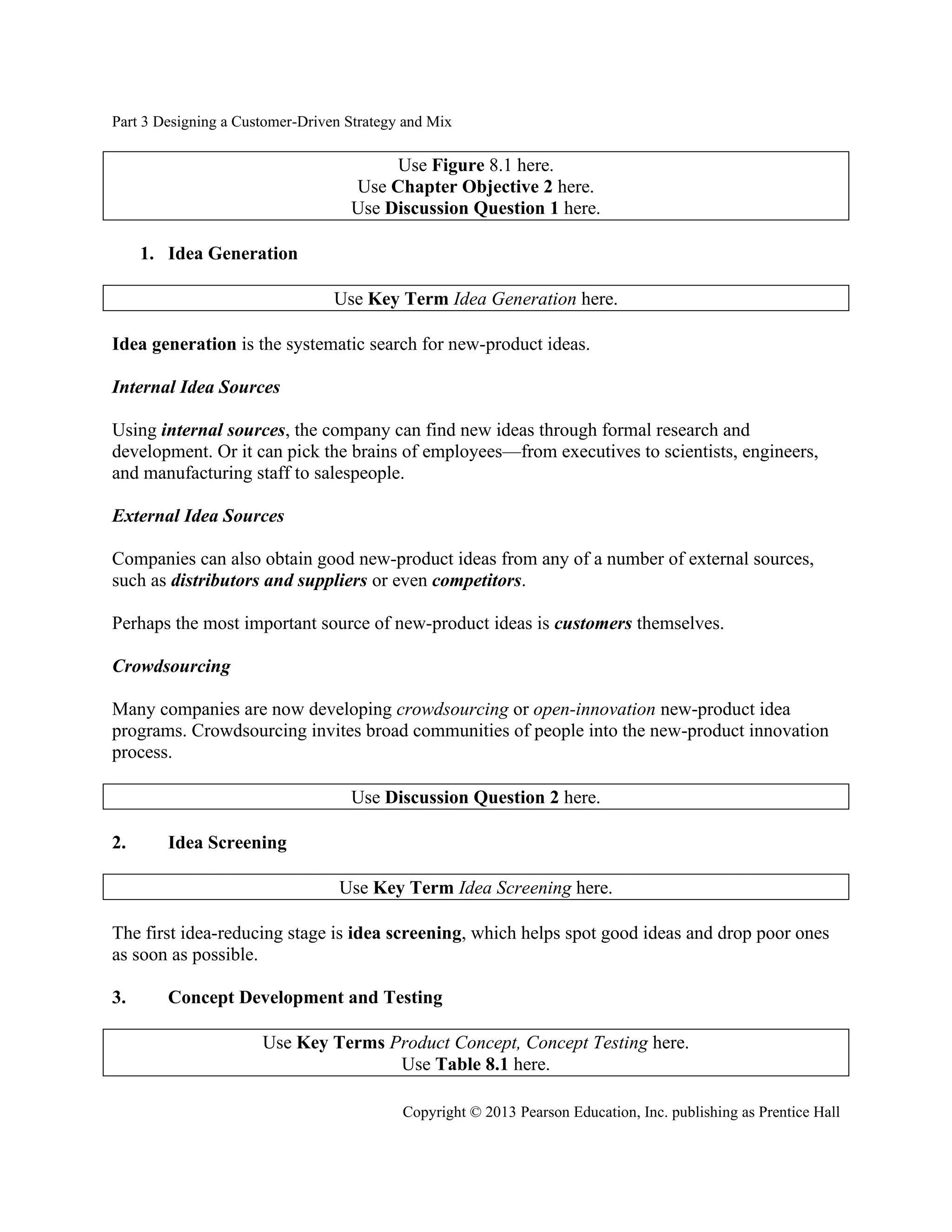 Part 3 Designing a Customer-Driven Strategy and Mix
Copyright © 2013 Pearson Education, Inc. publishing as Prentice Hall
Use Figure 8.1 here.
Use Chapter Objective 2 here.
Use Discussion Question 1 here.
1. Idea Generation
Use Key Term Idea Generation here.
Idea generation is the systematic search for new-product ideas.
Internal Idea Sources
Using internal sources, the company can find new ideas through formal research and
development. Or it can pick the brains of employees—from executives to scientists, engineers,
and manufacturing staff to salespeople.
External Idea Sources
Companies can also obtain good new-product ideas from any of a number of external sources,
such as distributors and suppliers or even competitors.
Perhaps the most important source of new-product ideas is customers themselves.
Crowdsourcing
Many companies are now developing crowdsourcing or open-innovation new-product idea
programs. Crowdsourcing invites broad communities of people into the new-product innovation
process.
Use Discussion Question 2 here.
2. Idea Screening
Use Key Term Idea Screening here.
The first idea-reducing stage is idea screening, which helps spot good ideas and drop poor ones
as soon as possible.
3. Concept Development and Testing
Use Key Terms Product Concept, Concept Testing here.
Use Table 8.1 here.
 