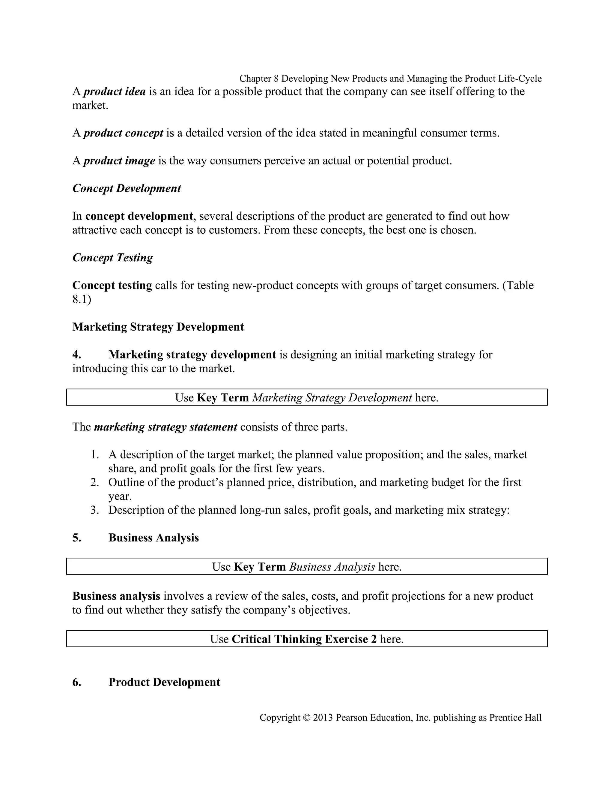 Chapter 8 Developing New Products and Managing the Product Life-Cycle
Copyright © 2013 Pearson Education, Inc. publishing as Prentice Hall
A product idea is an idea for a possible product that the company can see itself offering to the
market.
A product concept is a detailed version of the idea stated in meaningful consumer terms.
A product image is the way consumers perceive an actual or potential product.
Concept Development
In concept development, several descriptions of the product are generated to find out how
attractive each concept is to customers. From these concepts, the best one is chosen.
Concept Testing
Concept testing calls for testing new-product concepts with groups of target consumers. (Table
8.1)
Marketing Strategy Development
4. Marketing strategy development is designing an initial marketing strategy for
introducing this car to the market.
Use Key Term Marketing Strategy Development here.
The marketing strategy statement consists of three parts.
1. A description of the target market; the planned value proposition; and the sales, market
share, and profit goals for the first few years.
2. Outline of the product’s planned price, distribution, and marketing budget for the first
year.
3. Description of the planned long-run sales, profit goals, and marketing mix strategy:
5. Business Analysis
Use Key Term Business Analysis here.
Business analysis involves a review of the sales, costs, and profit projections for a new product
to find out whether they satisfy the company’s objectives.
Use Critical Thinking Exercise 2 here.
6. Product Development
 