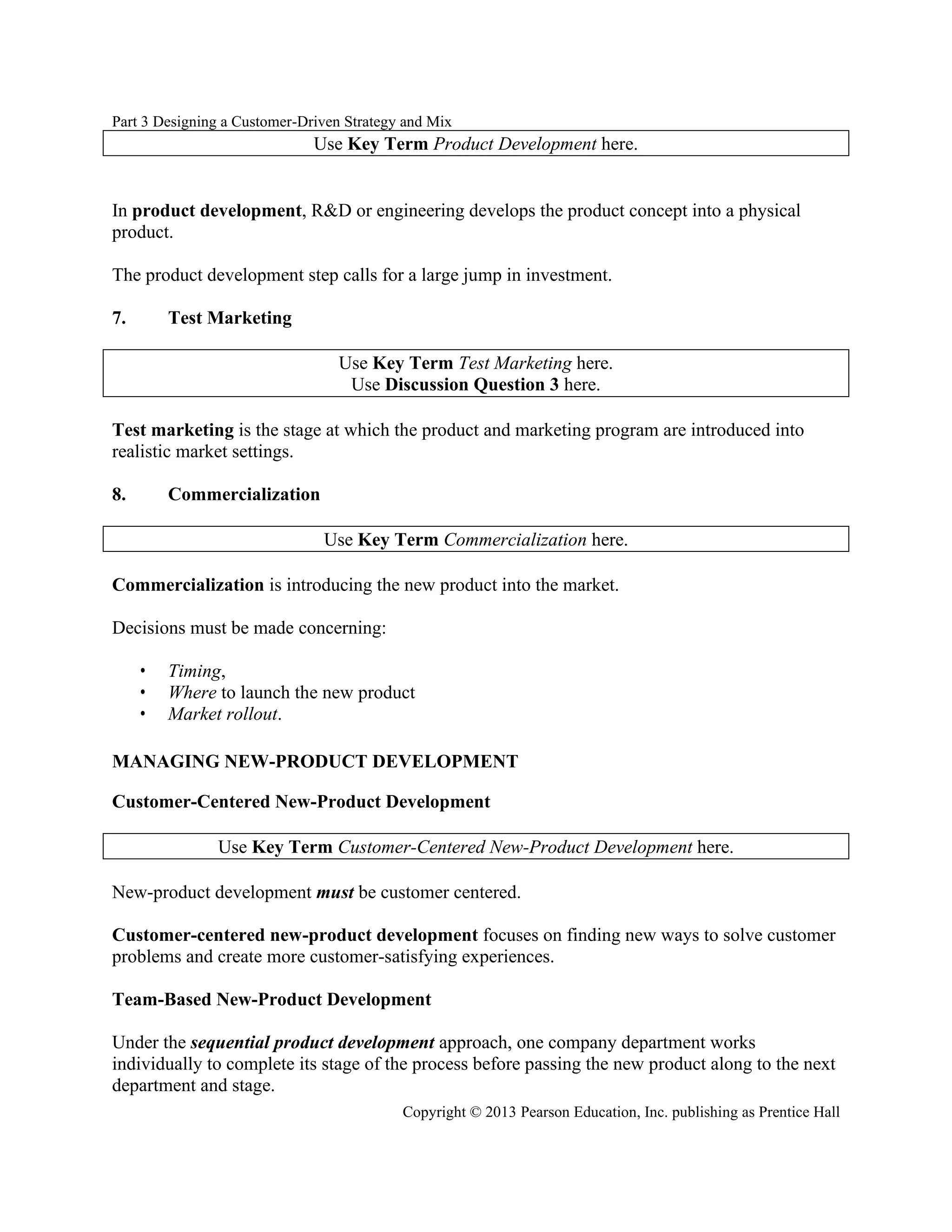 Part 3 Designing a Customer-Driven Strategy and Mix
Copyright © 2013 Pearson Education, Inc. publishing as Prentice Hall
Use Key Term Product Development here.
In product development, R&D or engineering develops the product concept into a physical
product.
The product development step calls for a large jump in investment.
7. Test Marketing
Use Key Term Test Marketing here.
Use Discussion Question 3 here.
Test marketing is the stage at which the product and marketing program are introduced into
realistic market settings.
8. Commercialization
Use Key Term Commercialization here.
Commercialization is introducing the new product into the market.
Decisions must be made concerning:
• Timing,
• Where to launch the new product
• Market rollout.
MANAGING NEW-PRODUCT DEVELOPMENT
Customer-Centered New-Product Development
Use Key Term Customer-Centered New-Product Development here.
New-product development must be customer centered.
Customer-centered new-product development focuses on finding new ways to solve customer
problems and create more customer-satisfying experiences.
Team-Based New-Product Development
Under the sequential product development approach, one company department works
individually to complete its stage of the process before passing the new product along to the next
department and stage.
 