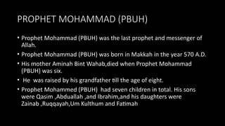 PROPHET MOHAMMAD (PBUH)
• Prophet Mohammad (PBUH) was the last prophet and messenger of
Allah.
• Prophet Mohammad (PBUH) was born in Makkah in the year 570 A.D.
• His mother Aminah Bint Wahab,died when Prophet Mohammad
(PBUH) was six.
• He was raised by his grandfather till the age of eight.
• Prophet Mohammed (PBUH) had seven children in total. His sons
were Qasim ,Abduallah ,and Ibrahim,and his daughters were
Zainab ,Ruqqayah,Um Kulthum and Fatimah
 