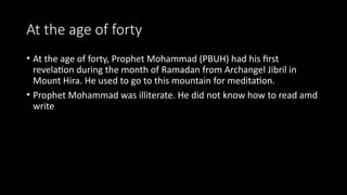 At the age of forty
• At the age of forty, Prophet Mohammad (PBUH) had his first
revelation during the month of Ramadan from Archangel Jibril in
Mount Hira. He used to go to this mountain for meditation.
• Prophet Mohammad was illiterate. He did not know how to read amd
write
 